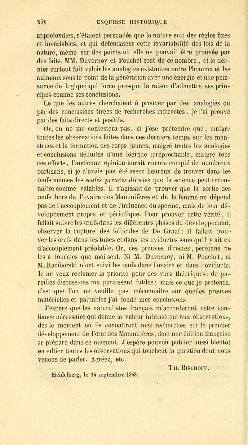 approfondies, s'étaient persuadés que la nature suit des règles fixes et invariables, et qui défendaient cette invariabilité des lois de la nature, même sur des points où elle ne pouvait être prouvée par des faits. MM. Duvernoy et Pouchet sont de ce nombre, et le der- nier surtout fait valoir les analogies existantes entre l'homme et les animaux sous le point de la génération avec une énergie et une puis- sance de logique qui force presque la raison d'admettre ses prin- cipes comme ses conclusions. Ce que les autres cherchaient à prouver par des analogies ou par des conclusions tirées de recherches indirectes, je l'ai prouvé par des faits directs et positifs. Or, on ne me contestera pas, si j'ose prétendre que, malgré toutes les observations faites dans ces derniers temps sur les men- strues et la formation des corps jaunes, malgré toutes les analogies et conclusions déduites d'une logique irréprochable, malgré tous ces efforts, l'ancienne opinion aurait encore compté de nombreux partisans, si je n'avais pas été assez heureux de trouver dans les œufs mêmes les seules preuves directes que la science peut recon- naître comme valables. Il s'agissait de prouver que la sortie des œufs hors de l'ovaire des Mammifères et de la femme ne dépend pas de l'accouplement et de l'influence du sperme, mais de leur dé- veloppement propre et périodique. Pour prouver cette vérité, il fallait suivre les œufs dans les différentes phases du développement, observer la rupture des follicules de De Graaf; il fallait trou- ver les œufs dans les tubes et dans les oviductes sans qu'il y ait eu d'accouplement préalable. Or, ces preuves directes, personne ne les a fournies que moi seul. Ni M. Duvernoy, ni M. Pouchet, ni M. Raciborski n'ont suivi les œufs dans l'ovaire et dans l'oviducte. Je ne veux réclamer la priorité pour des vues théoriques : de pa- reilles discussions me paraissent futiles ; mais ce que je prétends, c'est que l'on ne veuille pas méconnaître sur quelles preuves matérielles et palpables j'ai fondé mes conclusions. J'espère que les naturalistes français m'accorderont cette con- fiance nécessaire qui donne la valeur intrinsèque aux observations, dès le moment où ils connaîtront mes recherches sur le premier développement de l'œuf des Mammifères, dont une édition française se prépare dans ce moment. J'espère pouvoir publier aussi bientôt en eiftier toutes les observations qui touchent la question dont nous venons de parler. Agréez, etc. Th. Bischoff. Heidelberg, le 14 septenabre 1843.