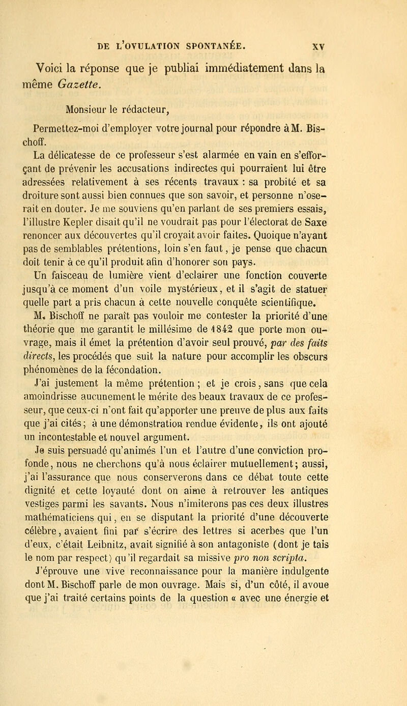 Voici la réponse que je publiai immédiatement dans la même Gazette. Monsieur le rédacteur, Permettez-moi d'employer votre journal pour répondre à M. Bis- choff. La délicatesse de ce professeur s'est alarmée en vain en s'effor- çant de prévenir les accusations indirectes qui pourraient lui être adressées relativement à ses récents travaux : sa probité et sa droiture sont aussi bien connues que son savoir, et personne n'ose- rait en douter. Je me souviens qu'en parlant de ses premiers essais, l'illustre Kepler disait qu'il ne voudrait pas pour l'électorat de Saxe renoncer aux découvertes qu'il croyait avoir faites. Quoique n'ayant pas de semblables prétentions, loin s'en faut, je pense que chacun doit tenir à ce qu'il produit afin d'honorer son pays. Un faisceau de lumière vient d'éclairer une fonction couverte jusqu'à ce moment d'un voile mystérieux, et il s'agit de statuer quelle part a pris chacun à cette nouvelle conquête scientifique. M, Bischoff ne paraît pas vouloir me contester la priorité d'une théorie que me garantit le millésime de 4 842 que porte mon ou- vrage, mais il émet la prétention d'avoir seul prouvé, par des faits directs^ les procédés que suit la nature pour accomplir les obscurs phénomènes de la fécondation. J'ai justement la même prétention ; et je crois, sans que cela amoindrisse aucunement le mérite des beaux travaux de ce profes- seur, que ceux-ci n'ont fait qu'apporter une preuve de plus aux faits que j'ai cités; à une démonstration rendue évidente, ils ont ajouté un incontestable et nouvel argument. Je suis persuadé qu'animés l'un et l'autre d'une conviction pro- fonde, nous ne cherchons qu'à nous éclairer mutuellement; aussi, j'ai l'assurance que nous conserverons dans ce débat toute cette dignité et cette loyauté dont on aime à retrouver les antiques vestiges parmi les savants. Nous n'imiterons pas ces deux illustres mathématiciens qui, en se disputant la priorité d'une découverte célèbre, avaient fini paf s'écrira des lettres si acerbes que l'un d'eux, c'était Leibnitz, avait signifié à son antagoniste (dont je tais le nom par respect) qu'il regardait sa missive pro non scripta. J'éprouve une vive reconnaissance pour la manière indulgente dont M. Bischoff parle de mon ouvrage. Mais si, d'un côté, il avoue que j'ai traité certains points de la question « avec une énergie et