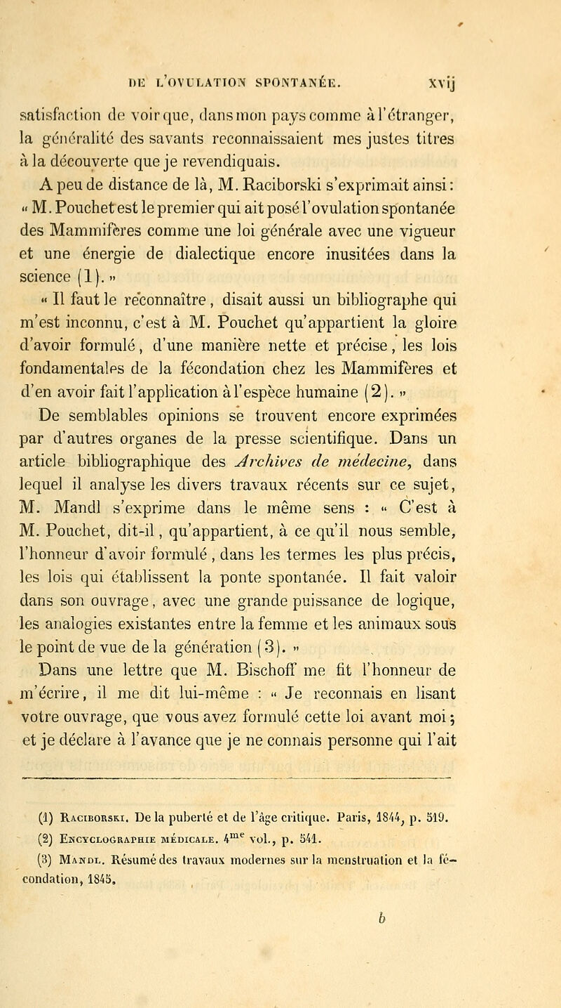 satisfaction do voir que, dans mon pays comme à l'étranger, la gcnoralité des savants reconnaissaient mes justes titres à la découverte que je revendiquais. A peu de distance de là, M. Raciborski s'exprimait ainsi: '« M. Pouchet est le premier qui ait posé l'ovulation spontanée des Mammifères comme une loi générale avec une vigueur et une énergie de dialectique encore inusitées dans la science (1). •> « Il faut le réconnaître, disait aussi un bibliographe qui m'est inconnu, c'est à M, Pouchet qu'appartient la gloire d'avoir formulé, d'une manière nette et précise, les lois fondamentales de la fécondation chez les Mammifères et d'en avoir fait l'application àl'espèce humaine (2). .» De semblables opinions se trouvent encore exprimées par d'autres organes de la presse scientifique. Dans un article bibliographique des Archives de médecine^ dans lequel il analyse les divers travaux récents sur ce sujet, M. Mandl s'exprime dans le même sens :  C'est à M. Pouchet, dit-il, qu'appartient, à ce qu'il nous semble, l'honneur d'avoir formulé , dans les termes les plus précis, les lois qui établissent la ponte spontanée. Il fait valoir dans son ouvrage, avec une grande puissance de logique, les analogies existantes entre la femme et les animaux sous le point de vue de la génération ( 3). » Dans une lettre que M. BischofT me fit l'honneur de m'écrire, il me dit lui-même :  Je reconnais en lisant votre ouvrage, que vous avez formulé cette loi avant moi 5 et je déclare à l'avance que je ne connais personne qui l'ait (1) Raciborski. Delà puberlé et de l'âge critique. Paris, ISW^ p. 519. (2) Encyclograi-hie médicale. 4™*^ vol., p. S41. (3) Manol. Résumé des travaux modernes sur la menstruation et la fé- condation, 1845.