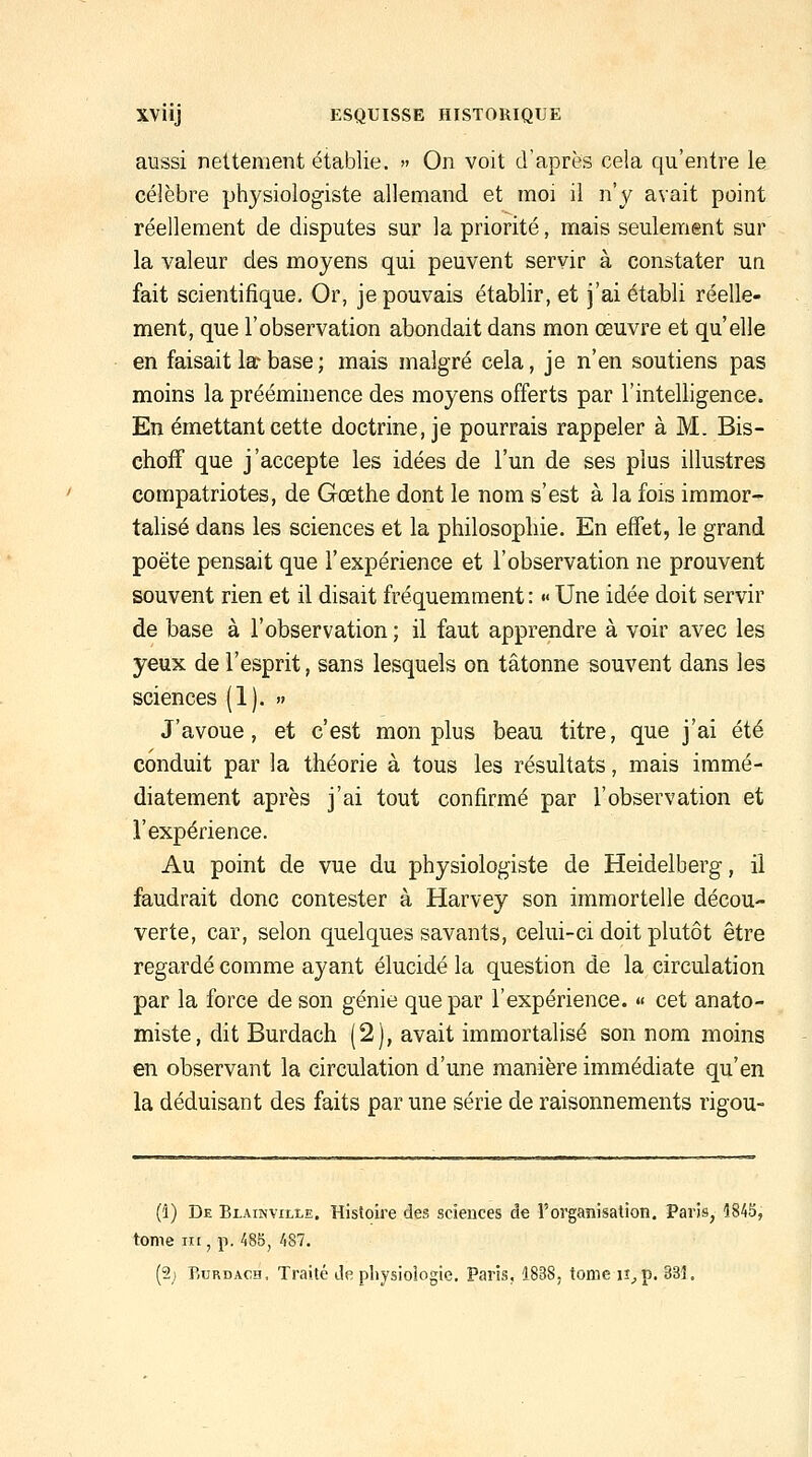 aussi nettement établie. » On voit d'après cela qu'entre le célèbre physiologiste allemand et moi il n'y avait point réellement de disputes sur la priorité, mais seulement sur la valeur des moyens qui peuvent servir à constater un fait scientifique. Or, je pouvais établir, et j'ai établi réelle- ment, que l'observation abondait dans mon œuvre et qu'elle en faisait la* base ; mais malgré cela, je n'en soutiens pas moins la prééminence des moyens offerts par l'intelligence. En émettant cette doctrine, je pourrais rappeler à M. Bis- choff que j'accepte les idées de l'un de ses plus illustres compatriotes, de Gœthe dont le nom s'est à la fois immor- talisé dans les sciences et la philosophie. En effet, le grand poëte pensait que l'expérience et l'observation ne prouvent souvent rien et il disait fréquemment : «< Une idée doit servir de base à l'observation ; il faut apprendre à voir avec les yeux de l'esprit, sans lesquels on tâtonne souvent dans les sciences (1). » J'avoue, et c'est mon plus beau titre, que j'ai été conduit par la théorie à tous les résultats, mais immé- diatement après j'ai tout confirmé par l'observation et l'expérience. Au point de vue du physiologiste de Heidelberg, il faudrait donc contester à Harvey son immortelle décou- verte, car, selon quelques savants, celui-ci doit plutôt être regardé comme ayant élucidé la question de la circulation par la force de son génie que par l'expérience. « cet anato- miste, dit Burdach (2), avait immortalisé son nom moins en observant la circulation d'une manière immédiate qu'en la déduisant des faits par une série de raisonnements rigou- (i) De Blainville. Histoire des sciences de l'organisation. Paris, 1845, tome III, p. 485, 487. (2) Burdach, Traité de physiologie. Paris, 1838, tome ii^p. 335.