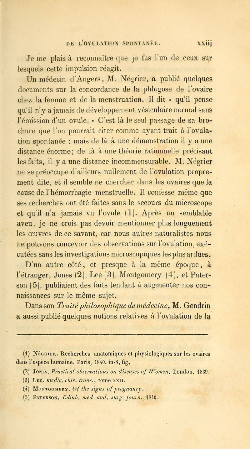 DE LOVLLATIOIN S1'C»MA?(EE. XXllj Je me plais à reconnaître que je fus l'un de ceux sur lesquels cette impulsion réagit. Un médecin d'Angers, M. Négrier, a publié quelques documents sur la concordance de la phlogose de l'ovaire chez la femme et de la menstruation. Il dit « qu'il pense qu'il n'y a jamais de développement vésiculaire normal sans l'émission d'un ovule. - C'est là le seul passage de sa bro- chure que l'on pourrait citer comme ayant trait à l'ovula- tion spontanée ; mais de là à une démonstration il y a une distance énorme; de là à une théorie rationnelle précisant les faits, il y a une distance incommensurable. M. Négrier ne se préoccupe d'ailleurs nullement de l'ovulation propre- ment dite, et il semble ne chercher dans les ovaires que la cause de l'hémorrhagie menstruelle. Il confesse même que ses recherches ont été faites sans le secours du microscope et qu'il n'a jamais vu l'ovule (1). Après un semblable aveu, je ne crois pas devoir mentionner plus longuement les œuvres de ce savant, car nous autres naturalistes nous ne pouvons concevoir des observations sur l'ovulation, exé- cutées sans les investigations microscopiques les plus ardues. D'un autre côté, et presque à la même époque, à l'étranger, Jones (2), Lee (3), Montgomery (4), et Pater- son (5), pubhaient des faits tendant à augmenter nos con- naissances sur le même sujet. Dans son Traité philosophique de médecine, M. Gendrin a aussi puWié quelques notions relatives à l'ovulation de la (1) NÉGRIER, Recherches anatomiques et physiologiques sur les ovaires dans l'espèce humaine. Paris, 1840. in-8, fig. (2) Jones. Praclical observations on diseases of TFomen, London, 1839. (3) Lee. medic chir, irans., tome xxii. (4) Montgomery. Of fhe signs of pregnancy. (o) Paterson. Edinb, med and. surg. jonin.,'lSfiO.