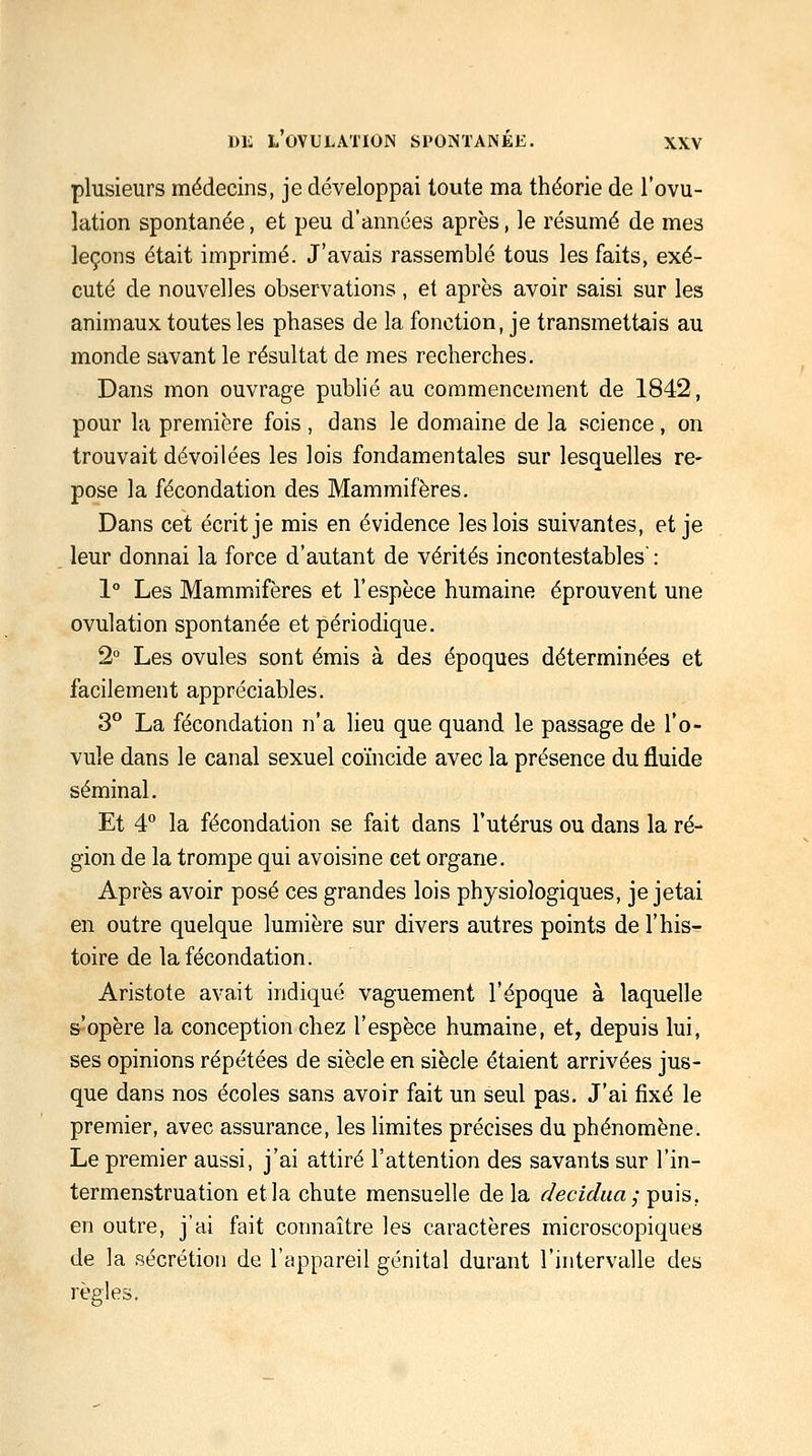 plusieurs médecins, je développai toute ma théorie de l'ovu- lation spontanée, et peu d'années après, le résumé de mes leçons était imprimé. J'avais rassemblé tous les faits, exé- cuté de nouvelles observations , et après avoir saisi sur les animaux toutes les phases de la fonction, je transmettais au monde savant le résultat de mes recherches. Dans mon ouvrage pubhé au commencement de 1842, pour la première fois , dans le domaine de la science, on trouvait dévoilées les lois fondamentales sur lesquelles re- pose la fécondation des Mammifères. Dans cet écrit je mis en évidence les lois suivantes, et je leur donnai la force d'autant de vérités incontestables' : 1° Les Mammifères et l'espèce humaine éprouvent une ovulation spontanée et périodique. 2° Les ovules sont émis à des époques déterminées et facilement appréciables. 3° La fécondation n'a lieu que quand le passage de l'o- vule dans le canal sexuel coïncide avec la présence du fluide séminal. Et 4 la fécondation se fait dans l'utérus ou dans la ré- gion de la trompe qui avoisine cet organe. Après avoir posé ces grandes lois physiologiques, je jetai en outre quelque lumière sur divers autres points de l'his- toire de la fécondation. Aristote avait indiqué vaguement l'époque à laquelle s'opère la conception chez l'espèce humaine, et, depuis lui, ses opinions répétées de siècle en siècle étaient arrivées jus- que dans nos écoles sans avoir fait un seul pas. J'ai fixé le premier, avec assurance, les limites précises du phénomène. Le premier aussi, j'ai attiré l'attention des savants sur l'in- termenstruation et la chute mensuelle de la decidaa; puis, en outre, j'ai fait connaître les caractères microscopiques de la sécrétion de l'appareil génital durant l'intervalle des règles.