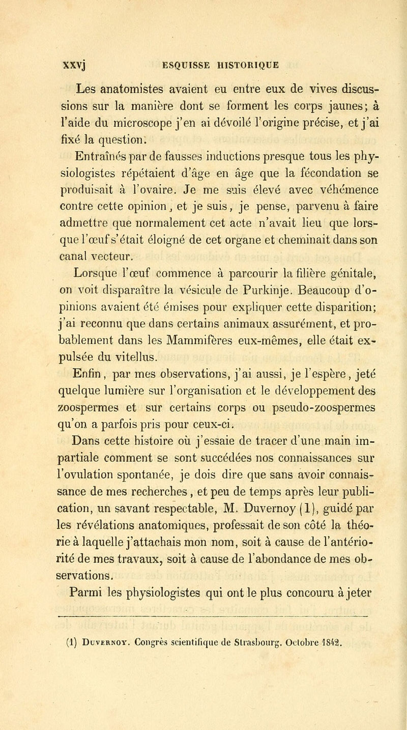 Les anatomistes avaient eu entre eux de vives discus- sions sur la manière dont se forment les corps jaunes; à l'aide du microscope j'en ai dévoilé l'origine précise, et j'ai fixé la question. Entraînés par de fausses inductions presque tous les phy- siologistes répétaient d'âge en âge que la fécondation se produisait à l'ovaire. Je me suis élevé avec véhémence contre cette opinion, et je suis, je pense, parvenu à faire admettre que normalement cet acte n'avait lieu que lors- que l'œuf s'était éloigné de cet organe et cheminait dans son canal vecteur. Lorsque l'œuf commence à parcourir la filière génitale, on voit disparaître la vésicule de Purkinje. Beaucoup d'o- pinions avaient été émises pour expliquer cette disparition; j'ai reconnu que dans certains animaux assurément, et pro- bablement dans les Mammifères eux-mêmes, elle était ex- pulsée du vitellus. Enfin , par mes observations, j'ai aussi, je l'espère, jeté quelque lumière sur l'organisation et le développement des zoospermes et sur certains corps ou pseudo-zoospermes qu'on a parfois pris pour ceux-ci. Dans cette histoire oîi j'essaie de tracer d'une main im- partiale comment se sont succédées nos connaissances sur l'ovulation spontanée, je dois dire que sans avoir connais- sance de mes recherches, et peu de temps après leur publi- cation, un savant respectable, M. Duvernoy (1), guidé par les révélations anatomiques, professait de son côté la théo- rie à laquelle j'attachais mon nom, soit à cause de l'antério- rité de mes travaux, soit à cause de l'abondance de mes ob- servations. Parmi les physiologistes qui ont le plus concouru à jeter