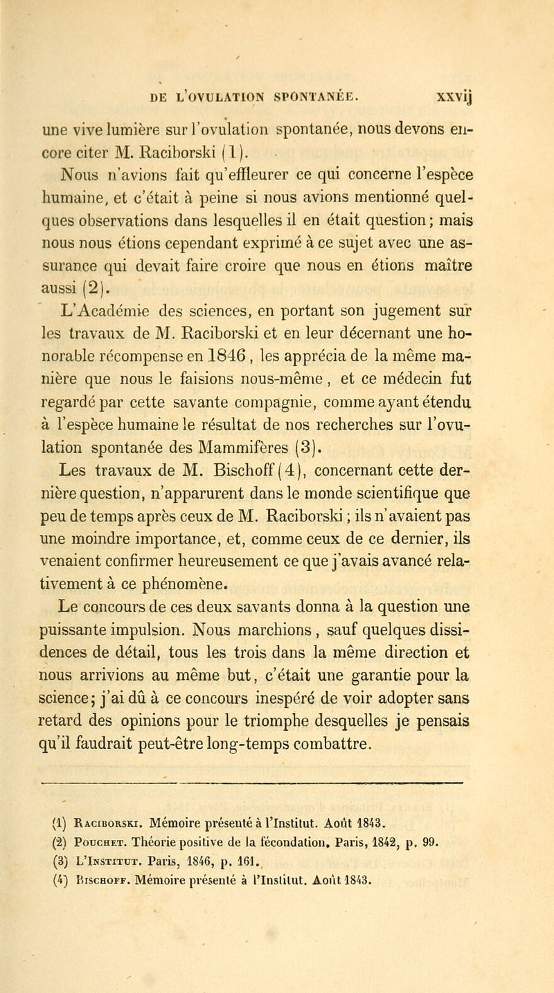 une vive lumière sur l'ovulation spontanée, nous devons en- core citer M. Raciborski ( 1 ). Nous n'avions fait qu'effleurer ce qui concerne l'espèce humaine, et c'était à peine si nous avions mentionné quel- ques observations dans lesquelles il en était question ; mais nous nous étions cependant exprimé à ce sujet avec une as- surance qui devait faire croire que nous en étions maître aussi (2). L'Académie des sciences, en portant son jugement sur les travaux de M. Raciborski et en leur décernant une ho- norable récompense en 1846 , les apprécia de la même ma- nière que nous le faisions nous-même, et ce médecin fut regardé par cette savante compagnie, comme ayant étendu à l'espèce humaine le résultat de nos recherches sur l'ovu- lation spontanée des Mammifères (3). Les travaux de M. Bischoff (4), concernant cette der- nière question, n'apparurent dans le monde scientifique que peu de temps après ceux de M. Raciborski ; ils n'avaient pas une moindre importance, et, comme ceux de ce dernier, ils venaient confirmer heureusement ce que j'avais avancé rela- tivement à ce phénomène. Le concours de ces deux savants donna à la question une puissante impulsion. Nous marchions, sauf quelques dissi- dences de détail, tous les trois dans la même direction et nous arrivions au même but, c'était une garantie pour la science; j'ai dii à ce concours inespéré de voir adopter sans retard des opinions pour le triomphe desquelles je pensais qu'il faudrait peut-être long-temps combattre. (1) Raciborski. Mémoire présenté à l'Instilut. Août 1843. (2) PoTJCHET. Théorie positive de la fécondation, Paris, 1842, p, 99. (3) L'Institut, Paris, 1846, p. 161.