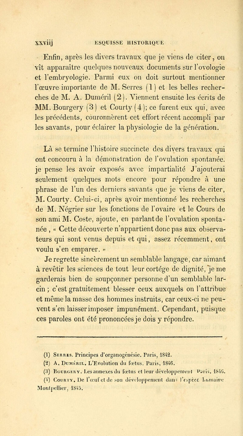 Enfin, après les divers travaux que je viens de citer, on vît apparaître quelques nouveaux documents sur l'ovologie et l'embryologie. Parmi eux on doit surtout mentionner l'œuvre importante de M. Serres (1) et les belles recher- ches de M. A. Duméril (2). Viennent ensuite les écrits de MM. Bourgery (3) et Courty (4); ce furent eux qui, avec les précédents, couronnèrent cet effort récent accompli par les savants, pour éclairer la physiologie de la génération. Là se termine l'histoire succincte des divers travaux qui ont concouru à la démonstration de l'ovulation spontanée. je pense les avoir exposés avec impartialité J'ajouterai seulement quelques mots encore pour répondre à une phrase de l'un des derniers savants que je viens de citer, M. Courty. Celui-ci, après ^,voir mentionné les recherches de M. Négrier sur les fonctions de l'ovaire et le Cours de son ami M. Costa, ajoute, en parlant de l'ovulation sponta- née , « Cette découverte n'appartient donc pas aux observa- teurs qui sont venus depuis et qui, assez récemment, ont voulu s'en emparer. » Je regrette sincèrement un semblable langage, car aimant à revêtir les sciences de tout leur cortège de dignité, je me garderais bien de soupçonner personne d'un semblable lar- cin ; c'est gratuitement blesser ceux auxquels on l'attribue et même la masse des hommes instruits, car ceux-ci ne peu- vent s'en laisser imposer impunément. Cependant, puisque ces paroles ont été prononcées je dois y répondre. (1) Serres. Principes d'organogénésie. Paris, 1842. (2) A. DuMiÎRiL. L'Evolution du fœtus. Paris, 1846. (3) Bourgery. Les annexes du fœtus et leur développen)e]>t Paris. 184G. (4) Courty. De l'œuf et de son développement dans rtîsuèct l.umaiîîe MoulpcUier, 1845.