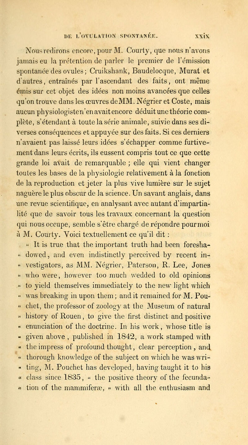 Nous redirons encore, pour M. Courty, ([ue nous n'avons jamais eu la prétention de parler le premier de l'émission spontanée des ovules ; Cruikshank, Baudelocque, Murât et d'autres, entraînés par l'ascendant des faits, ont même émis sur cet objet des idées non moins avancées que celles qu'on trouve dans les œuvres de MM. Négrier et Coste, mais aucun physiologisten'enavaitencore déduit une théorie com- plète, s'étendant à toute la série animale, suivie dans ses di- verses conséquences et appuyée sur des faits. Si ces derniers n'avaient pas laissé leurs idées s'échapper comme furtive- ment dans leurs écrits, ils eussent compris tout ce que cette grande loi avait de remarquable ; elle qui vient changer toutes les bases de la physiologie relativement à la fonction de la reproduction et jeter la plus vive lumière sur le sujet naguère le plus obscur de la science. Un savant anglais, dans une revue scientifique, en analysant avec autant d'impartia- lité que de savoir tous les travaux concernant la question qui nous occupe, semble s'être chargé de répondre pourmoi à M. Courty. Voici textuellement ce qu'il dit :  It is true that the iaiportant truth had been foresha-  dowed, aiid even indistinctly perceived by récent in- « vestigators, as MM. Négrier, Paterson, R. Lee, Jones  who were, hov^^ever too much wedded to old opinions  to yield themselves immediately to the new light which '< was breaking in upon them ; and it remained for M. Pou-  chet, the professer of zoology at the Muséum of naturaî » history of Rouen, to give the first distinct and positive « enunciation of the doctrine. In his work, whose title is « given above , pubhshed in 1842, a work stamped with « the impress of profound thought, clear perception , and « thorough knowledge of the subject on which he was wri- « ting, M. Pouchet bas developed, having taught it to his « class since 1835, ■< the positive theory of the fecunda- a tion of the mammiferee, » with ail the enthusiasm and