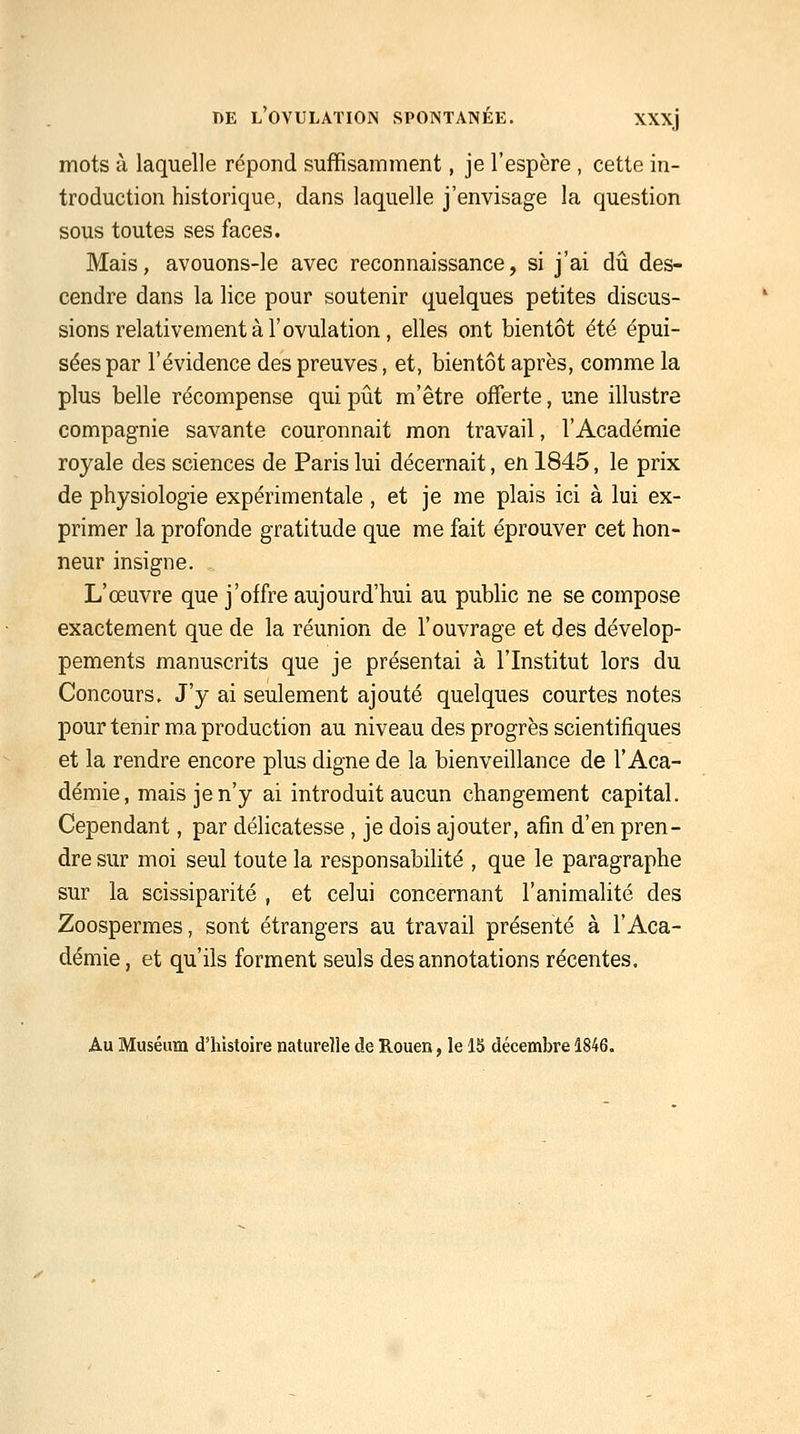 mots à laquelle répond suffisamment, je l'espère , cette in- troduction historique, dans laquelle j'envisage la question sous toutes ses faces. Mais, avouons-le avec reconnaissance, si j'ai dii des- cendre dans la lice pour soutenir quelques petites discus- sions relativement à l'ovulation, elles ont bientôt été épui- sées par l'évidence des preuves, et, bientôt après, comme la plus belle récompense qui pût m'être offerte, une illustre compagnie savante couronnait mon travail, l'Académie royale des sciences de Paris lui décernait, en 1845, le prix de physiologie expérimentale , et je me plais ici à lui ex- primer la profonde gratitude que me fait éprouver cet hon- neur insigne. L'œuvre que j'offre aujourd'hui au public ne se compose exactement que de la réunion de l'ouvrage et des dévelop- pements manuscrits que je présentai à l'Institut lors du Concours. J'y ai seulement ajouté quelques courtes notes pour tenir ma production au niveau des progrès scientifiques et la rendre encore plus digne de la bienveillance de l'Aca- démie, mais je n'y ai introduit aucun changement capital. Cependant, par délicatesse , je dois ajouter, afin d'en pren- dre sur moi seul toute la responsabihté , que le paragraphe sur la scissiparité , et celui concernant l'animalité des Zoospermes, sont étrangers au travail présenté à l'Aca- démie , et qu'ils forment seuls des annotations récentes. Au Muséum d'histoire naturelle de Rouen, le 13 décembre 1846.