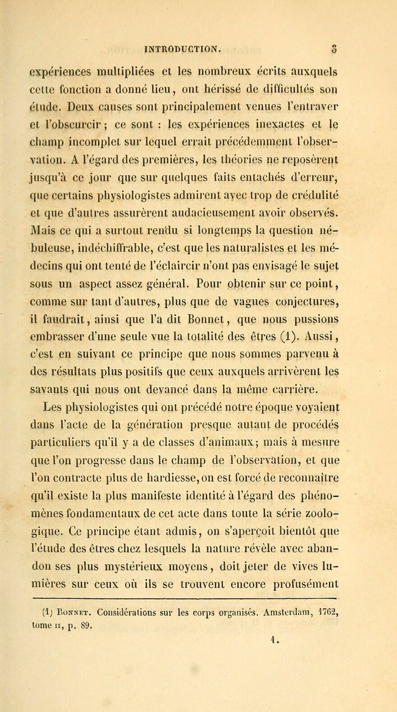 expériences multipliées et les nombreux écrits auxquels celte fonction a donné lieu, ont hérissé de difficultés son élude. Deux causes sont principalement venues l'entraver et l'obscurcir ; ce sont : les expériences inexactes et le champ incomplet sur lequel errait précédemment l'obser- vation. A l'égard des premières, les théories ne reposèrent jusqu'à ce jour que sur quelques faits entachés d'erreur, que certains physiologistes admirent avec trop de crédulité et que d'autres assurèrent audacieusement avoir observés. Mais ce qui a surtout rendu si longtemps la question né- buleuse, indéchiffrable, c'est que les naturalistes et les mé- decins qui ont tenté de l'éclaircir n'ont pas envisagé le sujet sous un aspect assez général. Pour obtenir sur ce point, comme sur tant d'autres, plus que de vagues conjectures, il faudrait, ainsi que l'a dit Bonnet, que nous pussions embrasser d'une seule vue la totalité des êtres (1). Aussi, c'est en suivant ce principe que nous sommes parvenu à des résultats plus positifs que ceux auxquels arrivèrent les savants qui nous ont devancé dans la même carrière. Les physiologistes qui ont précédé notre époque voyaient dans l'acte de la génération presque autant de procédés particuliers qu'il y a de classes d'animaux; mais à mesure que l'on progresse dans le champ de l'observation, et que l'on contracte plus de hardiesse, on est forcé de reconnaître qu'il existe la plus manifeste identité à l'égard des phéno- mènes fondamentaux de cet acte dans toute la série zoolo- gique. Ce principe étant admis, on s'aperçoit bientôt que l'étude des êtres chez lesquels la nature révèle avec aban- don ses plus mystérieux moyens, doit jeter de vives lu- mières sur ceux où ils se trouvent encore profusément (l) Bonnet. Considérations sur les corps organisés. Amsterdam, 1762, tome II, p. 89. 1.