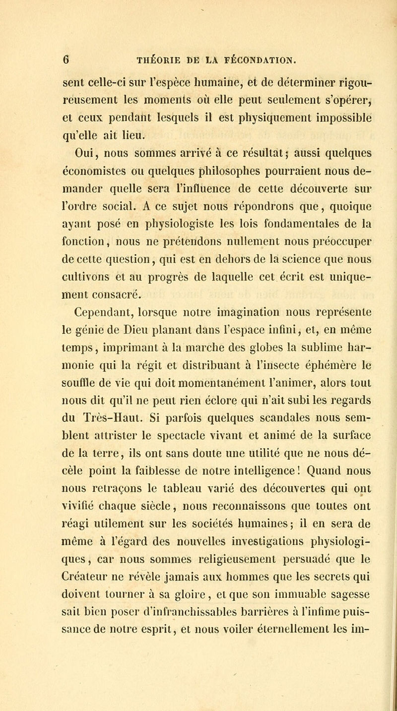 sent celle-ci sur l'espèce humaine, et de déterminer rigou- reusement les moments où elle peut seulement s'opérer, et ceux pendant lesquels il est physiquement impossible qu'elle ait lieu. Oui, nous sommes arrivé à ce résultat ; aussi quelques économistes ou quelques philosophes pourraient nous de- mander quelle sera l'influence de cette découverte sur l'ordre social. A ce sujet nous répondrons que, quoique ayant posé en physiologiste les lois fondamentales de la fonction, nous ne prétendons nullement nous préoccuper de cette question, qui est en dehors de la science que nous cultivons et au progrès de laquelle cet écrit est unique- ment consacré. Cependant, lorsque notre imagination nous représente le génie de Dieu planant dans l'espace infini, et, en même temps, imprimant à la marche des globes la sublime har- monie qui la régit et distribuant à l'insecte éphémère le souffle de vie qui doit momentanément l'animer, alors tout nous dit qu'il ne peut rien éclore qui n'ait subi les regards du Très-Haut. Si parfois quelques scandales nous sem- blent attrister le spectacle vivant et animé de la surface de la terre, ils ont sans doute une utilité que ne nous dé- cèle point la faiblesse de notre intelligence! Quand nous nous retraçons le tableau varié des découvertes qui ont vivifié chaque siècle, nous reconnaissons que toutes ont réagi utilement sur les sociétés humaines; il en sera de même à l'égard des nouvelles investigations physiologi- ques, car nous sommes religieusement persuadé que le Créateur ne révèle jamais aux hommes que les secrets qui doivent tourner à sa gloire, et que son immuable sagesse sait bien poser d'infranchissables barrières à l'infime puis- sance de notre esprit, et nous voiler éternellement les iin-