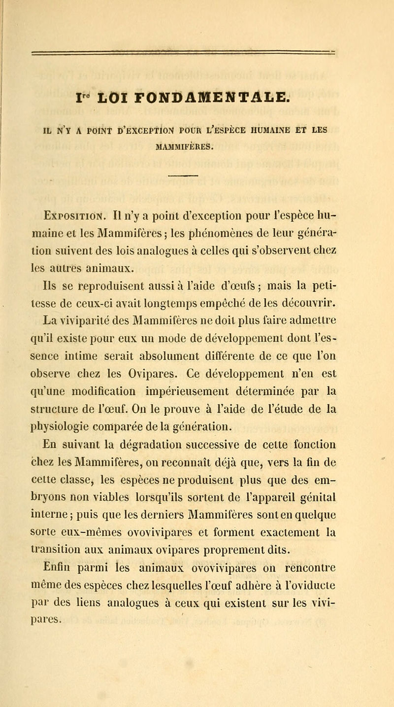 V LOI FONDAMENTALE. IL n'y a point d'exception pour l'espèce humaine et les MAMMIFÈRES. Exposition. Il n'y a point d'exception pour l'espèce hu- maine et les Mammifères; les phénomènes de leur généra- tion suivent des lois analogues à celles qui s'observent chez les autres animaux. Ils se reproduisent aussi à l'aide d'œufs ; mais la peti- tesse de ceux-ci avait longtemps empêché de les découvrir. La viviparité des Mammifères ne doit plus faire admettre qu'il existe pour eux un mode de développement dont l'es- sence intime serait absolument différente de ce que l'on observe chez les Ovipares. Ce développement n'en est qu'une modification impérieusement déterminée par la structure de l'œuf. On le prouve à l'aide de l'étude de la physiologie comparée de la génération. En suivant la dégradation successive de cette fonction chez les Mammifères, on reconnaît déjà que, vers la fin de celte classe, les espèces ne produisent plus que des em- bryons non viables lorsqu'ils sortent de l'appareil génital interne ; puis que les derniers Mammifères sont en quelque sorte eux-mêmes ovovivipares et forment exactement la transition aux animaux ovipares proprement dits. Enfin parmi les animaux ovovivipares on rencontre même des espèces chez lesquelles l'œuf adhère à l'oviducte par des liens analogues à ceux qui existent sur les vivi- pares.