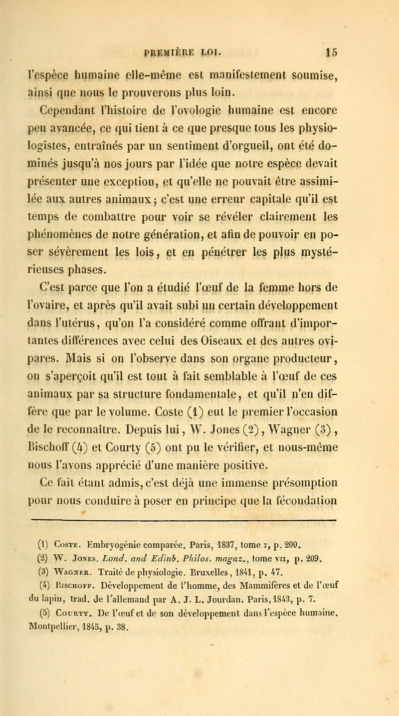 l'espèce humaine elle-même est manifestement soumise, ainsi que nous le prouverons plus loin. Cependant l'histoire de l'ovologie humaine est encore peu avancée, ce qui lient à ce que presque tous les physio- logistes, entraînés par un sentiment d'orgueil, ont été do- minés jusqu'à nos jours par l'idée que notre espèce devait présenter une exception, et qu'elle ne pouvait être assimi- lée aux autres animaux ; c'est une erreur capitale qu'il est temps de combattre pour voir se révéler clairement les phénomènes de notre génération, et afin de pouvoir en po- ser sévèrement les lois, et en pénétrer les plus mysté- rieuses phases. C'est parce que l'on a étudié l'œijf de la femme hors de l'ovaire, et après qu'il avait subi un certain développement dans l'utérus, qu'on l'a considéré comme offrant d'impor- tantes différences avec celui des Oiseaux et des autres ovi- pares. Mais si on l'observe dans son organe producteur, on s'aperçoit qu'il est tout à fait semblable à l'œuf de ces animaux par sa structure fondamentale, et qu'il n'en dif- fère que par le volume. Coste (1) eut le premier l'occasion de le reconnaître. Depuis lui, W. Jones (2), Wagner (3) , Bischoff (4) et Courty (5) ont pu le vérifier, et nous-même nous l'avons apprécié d'une manière positive. Ce fait étant admis, c'est déjà une immense présomption pour nous conduire à poser en principe que la fécondation (1) Coste. Embryogénie comparée. Paris, 1837, tome i, p. 200. (2) W. Jones. Lond. and Edinb. Philos, magaz,^ tome vu, p. 209. (3) Wagner. Traité de physiologie. Bruxelles, 1841, p. 47. (4) Bischoff. Développement de l'homme, des Mammifères et de l'œuf du lapin, trad. Je l'allemand par A. J. L. Jourdan. Paris, 1843, p. 7. (5) CouRTY. De l'œuf et de son développement dans l'espèce humaine. Montpellier, 1845, p. 38.