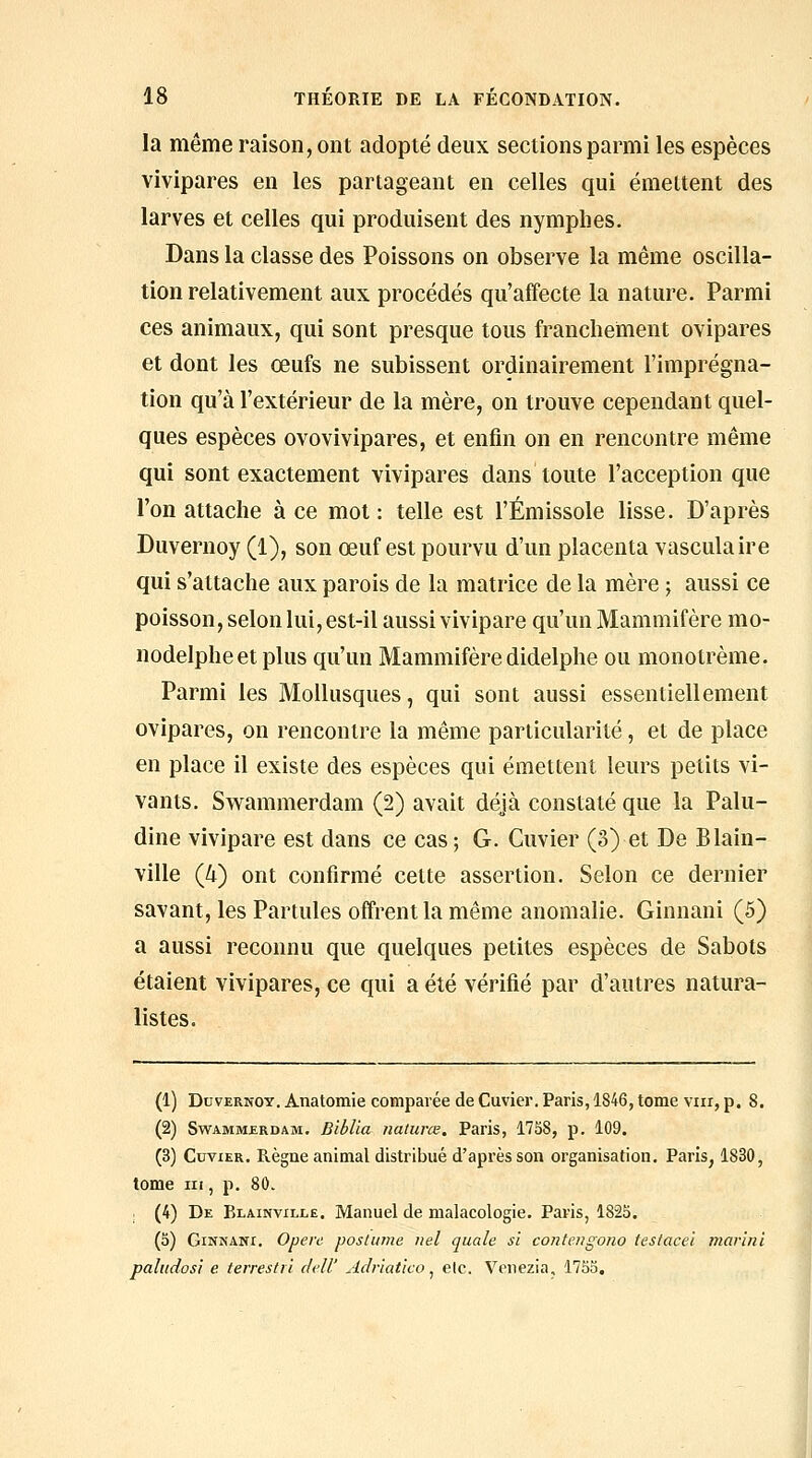 la même raison, ont adopté deux sections parmi les espèces vivipares en les partageant en celles qui émettent des larves et celles qui produisent des nymphes. Dans la classe des Poissons on observe la même oscilla- tion relativement aux procédés qu'affecte la nature. Parmi ces animaux, qui sont presque tous franchement ovipares et dont les œufs ne subissent ordinairement l'imprégna- tion qu'à l'extérieur de la mère, on trouve cependant quel- ques espèces ovovivipares, et enfin on en rencontre même qui sont exactement vivipares dans toute l'acception que l'on attache à ce mot : telle est l'Émissole lisse. D'après Duvernoy (1), son œuf est pourvu d'un placenta vasculaire qui s'attache aux parois de la matrice de la mère ; aussi ce poisson, selon lui, est-il aussi vivipare qu'un Mammifère mo- nodelpheetplus qu'un Mammifère didelphe ou monotrème. Parmi les Mollusques, qui sont aussi essentiellement ovipares, on rencontre la même particularité, et de place en place il existe des espèces qui émettent leurs petits vi- vants. Swammerdam (2) avait déjà constaté que la Palu- dine vivipare est dans ce cas ; G. Cuvier (3) et De Blain- ville (4) ont confirmé cette assertion. Selon ce dernier savant, les Partules offrent la même anomalie. Ginnani (5) a aussi reconnu que quelques petites espèces de Sabots étaient vivipares, ce qui a été vérifié par d'autres natura- listes. (1) Duvernoy. Anatomie comparée de Cuvier. Paris, 1846, tome viir, p. 8. (2) Swammerdam. Biblia naturœ. Paris, 1758, p. 109. (3) Cuvier. Règne animal distribué d'après son organisation. Paris, 1830, tome III, p. 80. (4) De Blainvillë. Manuel de malacologie. Paris, 1825. (5) Ginnani. Opère postiime iiel quale si contengono teslacei mar'inï palttdos'i e terrestii delV Adr'iaùco ^ etc. Vonezia. 175o,