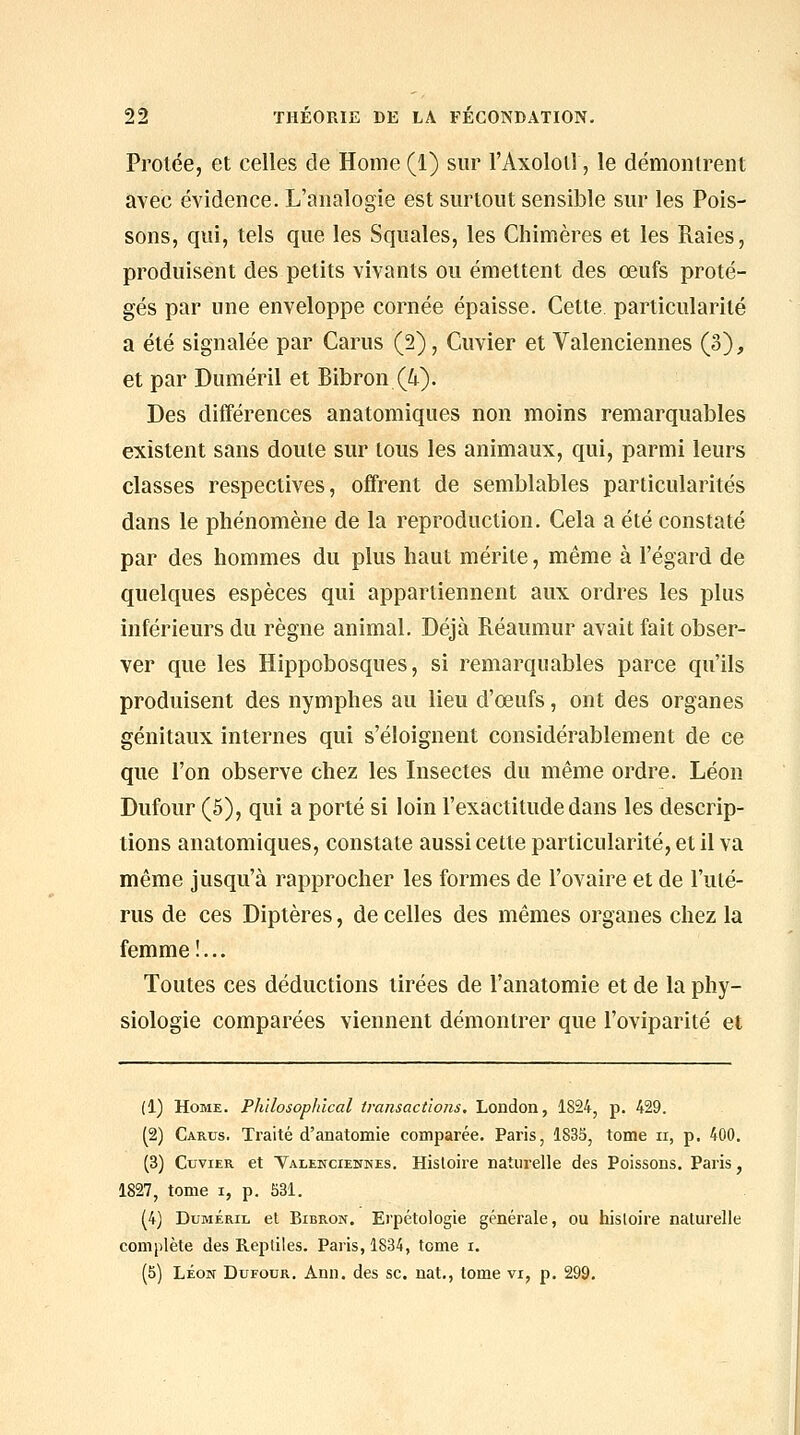 Protée, et celles de Home (1) sur l'Axoloil, le démontrent avec évidence. L'analogie est surtout sensible sur les Pois- sons, qui, tels que les Squales, les Chimères et les Raies, produisent des petits vivants ou émettent des œufs proté- gés par une enveloppe cornée épaisse. Cette, particularité a été signalée par Carus (2), Cuvier et Valenciennes (3), et par Duméril et Bibron (4). Des différences anatomiques non moins remarquables existent sans doute sur tous les animaux, qui, parmi leurs classes respectives, offrent de semblables particularités dans le phénomène de la reproduction. Cela a été constaté par des hommes du plus haut mérite, même à l'égard de quelques espèces qui appartiennent aux ordres les plus inférieurs du règne animal. Déjà Réaumur avait fait obser- ver que les Hippobosques, si remarquables parce qu'ils produisent des nymphes au lieu d'œufs, ont des organes génitaux internes qui s'éloignent considérablement de ce que l'on observe chez les Insectes du même ordre. Léon Dufour (5), qui a porté si loin l'exactitude dans les descrip- tions anatomiques, constate aussi cette particularité, et il va même jusqu'à rapprocher les formes de l'ovaire et de l'uté- rus de ces Diptères, de celles des mêmes organes chez la femme !... Toutes ces déductions tirées de l'anatomie et de la phy- siologie comparées viennent démontrer que l'oviparité et (1) Home. Plùlosophical transactions, London, 1824, p. 429. (2) Carus. Traité d'anatomie comparée. Paris, 1835, tome ii, p. 400. (3) Cuvier et Yalencieknes. Histoire naturelle des Poissons. Paris, 1827, tome i, p. 531. (4) Duméril et Bibron. Erpétologie générale, ou histoire naturelle complète des Reptiles. Paris, 1834, tome x. (5) LÉON Dufour, Ann. des se. nat., tome vi, p. 299.