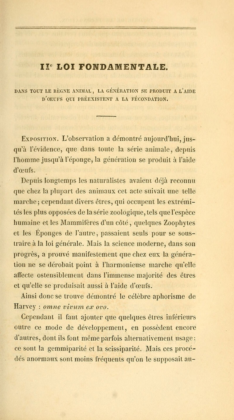 ir LOI FONDAMENTALE. DANS TOUT LE REGNE ANIMAL, LA GENERATION SE PRODUIT A L AIDE d'oeufs qui PRÉEXISTENT A LA FÉCONDATION. Exposition. L'observation a démontré aujourd'hui, jus- qu'à l'évidence, que dans toute la série animale, depuis l'homme jusqu'à l'éponge, la génération se produit à l'aide d'œufs. Depuis longtemps les naturalistes avaient déjà reconnu que chez la plupart des animaux cet acte suivait une telle marche; cependant divers êtres, qui occupent les extrémi- tés les plus opposées de la série zoologique, tels que l'espèce humaine et les Mammifères d'un côté, quelques Zoophytes et les Éponges de l'autre, passaient seuls pour se sous- traire à la loi générale. Mais la science moderne, dans son progrès, a prouvé manifestement que chez eux la généra- lion ne se dérobait point à l'harmonieuse marche qu'elle affecte ostensiblement dans l'immense majorité des êtres et qu'elle se produisait aussi à l'aide d'œufs. Ainsi donc se trouve démontré le célèbre aphorisme de Harvey : otnne vivimi ex ovo. Cependant il faut ajouter que quelques êtres inférieurs outre ce mode de développement, en possèdent encore d'autres, dont ils font même parfois alternativement usage: ce sont la gemmiparité et la scissiparité. Mais ces procé- dés anormaux sont moins fréquents qu'on le supposait au-