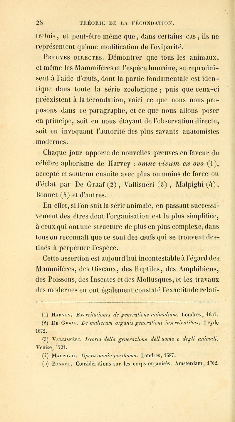 Irelbis, et peiU-èlre même que, clans certains cas, ils ne représentent qu'une modification de l'oviparilé. Preuves directes. Démontrer que tous les animaux, et même les Mammifères et l'espèce humaine, se reprodui- sent à l'aide d'œufs, dont la partie fondamentale est iden- tique dans toute la série zoologique ; puis que ceux-ci préexistent à la fécondation, voici ce que nous nous pro- posons dans ce paragraphe, et ce que nous allons poser en principe, soit en nous étayant de l'observation directe, soit en invoquant l'autorité des plus savants anatomistes modernes. Chaque jour appoi'te de nouvelles preuves en faveur du célèbre aphorisme de Harvey : ormie vivuni ex ovo (1), accepté et soutenu ensuite avec plus ou moins de force ou d'éclat par De Graaf (2) , Vallisnéri (3) , Malpighi (4), Bonnet (5) et d'autres. En effet, si l'on suit la série animale, en passant successi- vement des êtres dont l'organisation est le plus simplifiée, à ceux qui ont une structure de plus en plus complexe, dans tous on reconnaît que ce sont des œufs qui se trouvent des- tinés à perpétuer l'espèce. Cette assertion est aujourd'hui incontestable à l'égard des Mammifères, des Oiseaux, des Reptiles, des ximphibiens, des Poissons^ des Insectes et des Mollusques, et les travaux des modernes en ont également constaté l'exactitude relati- (1) Harvey. Exercitai'iones de generatlone an'cmalium. Londres, 1631. (2) De Graaf. De midieriim organis generalioni inservientibus. Leyde 1672. (3) Vallisnéri. Istoria délia generaz'wne deU'uomo e degli anhnali. Venise, 1721. (4) Malpighi. Opéra omnia postliiima. Londres, 1687. (o) BoNKET. Considérations sur les corps organisés. Amsterdani, 1762.