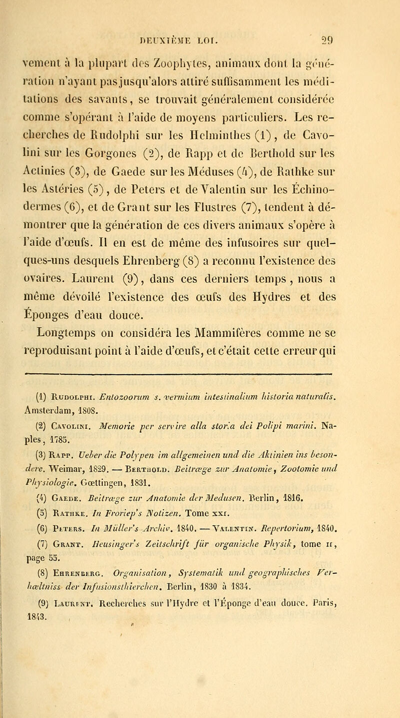 vemcnt à la pliipnrL dos Zoophylcs, animaux doni la i^i'ué- ration n'ayant pasjusqu'alors attiré suflisammeiu les médi- tations des savanls, se trouvait généralement considérée comme s'opérant à l'aide de moyens particuliers. Les re- cherclies de lUidolphi sur les Hclminllies (1), de Cavo- lini sur les Gorgones (2), de Rapp et de Berthold sur les Actinies (3), de Gaede sur les Méduses (A), de Raihke sur les Astéries (5), de Peters et de Valenlin sur les Échino- dermes (6), et de Grant sur les Flustres (7), tendent à dé- montrer que la génération de ces divers animaux s'opère à l'aide d'œufs. Il en est de même des infusoires sur quel- ques-uns desquels Ehrenberg (8) a reconnu l'existence des ovaires. Laurent (9), dans ces derniers temps , nous a même dévoilé l'existence des œufs des Hydres et des Éponges d'eau douce. Longtemps on considéra les Mammifères comme ne se reproduisant point à l'aide d'œufs, et c'était cette erreur qui (1) RuDOLPHi. Entozoorum s. ■verrnium intesiinaliiim Idstoria naturalis. Amsterdam, ISOS. (2) Cavoliki. Memorie per servire alla stovla dei Polipi marim. Na- ples, 1785. (3) Rapp. Ueber die Polypen im allgemeîiien und die ylluinien ins beson- dere. Weimar, 1829.—Bertuoi.d. Beitrœge zuv ,4natomie, Zooiomie und Pliysiologic. Gœttingen, 1831. (4) Gaede. Beitrœge zur Ànatomie dcrMedusen. Berlin, 1816. (o) Rathke. In Froriep's Notizen. Tome xxi. (6) PtTERs. In Miillcr's Archii'. 1840. —Valentin. Repertorium, 1840. (7) Grant. Ileusinger's Zeilsclirîft jiir organische Physik, tome ii, page 53, (8) Ehreneerg. Organisation, Systejnatik und geograplùsclies Fer- liœltniss der Infusionsthierclien. Berlin, 1830 à 1834. (9) LAURnNT. Recherches sur l'HyJrc et l'Éponge d'eau douce. Paris, 1843.