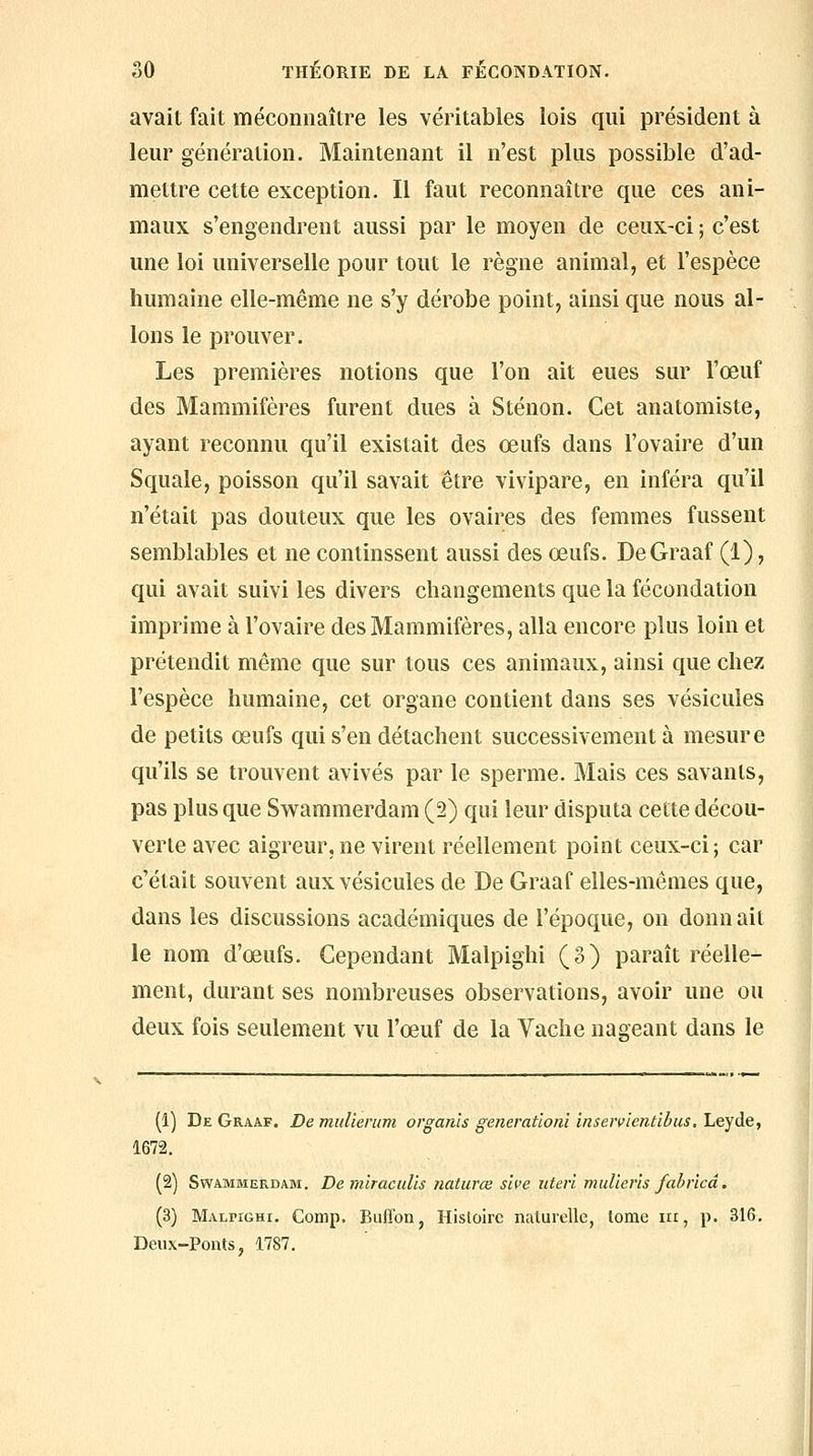 avait fait méconnaître les véritables lois qui président à leur génération. Maintenant il n'est plus possible d'ad- mettre cette exception. Il faut reconnaître que ces ani- maux s'engendrent aussi par le moyen de ceux-ci ; c'est une loi universelle pour tout le règne animal, et l'espèce humaine elle-même ne s'y dérobe point, ainsi que nous al- lons le prouver. Les premières notions que l'on ait eues sur l'œuf des Mammifères furent dues à Sténon. Cet anatomiste, ayant reconnu qu'il existait des œufs dans l'ovaire d'un Squale, poisson qu'il savait être vivipare, en inféra qu'il n'était pas douteux que les ovaires des femmes fussent semblables et ne continssent aussi des œufs. DeGraaf (1), qui avait suivi les divers changements que la fécondation imprime à l'ovaire des Mammifères, alla encore plus loin et prétendit même que sur tous ces animaux, ainsi que chez l'espèce humaine, cet organe contient dans ses vésicules de petits œufs qui s'en détachent successivement à mesure qu'ils se trouvent avivés par le sperme. Mais ces savants, pas plus que Sw^ammerdam (2) qui leur disputa cette décou- verte avec aigreur, ne virent réellement point ceux-ci; car c'était souvent aux vésicules de De Graaf elles-mêmes que, dans les discussions académiques de l'époque, on donnait le nom d'œufs. Cependant Malpighi (3) paraît réelle- ment, durant ses nombreuses observations, avoir une ou deux fois seulement vu l'œuf de la Vache nageant dans le (1) De Graaf. De miilierum organis generatloni inservientibus, Leyde, 1672. (2) SwAMMERDAM. De miraciiUs naturœ sive iiteri mulieris fabricâ. (3) Malpighi. Comp. Buffon, Histoire naturelle, tome m, p. 316, Deux-Ponts, 1787.