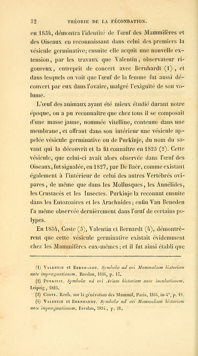 en 183^, démontra l'identilô de l'œuf des Mammifères et, des Oiseaux en reconnaissant dans celui des premiers la vésicule germinative; ensuite elle acquit une nouvelle ex- tension , par les travaux que Valentin, observateur ri- goureux, entreprit de concert avec Bernhardt (1) , et dans lesquels on voit que l'œuf de la femme fat aussi dé- couvert par eux dans l'ovaire, malgré l'exiguïté de son vo- lume. L'œuf des animaux ayant été mieux étudié durant notre époque, on a pu reconnaître que chez tous il se composait d'une masse jaune, nommée vitelline, contenue dans une membrane, et offrant dans son intérieur une vésicule ap- pelée vésicule germinative ou de Purkinje, du nom du sa- vant qui la découvrit et la fit connaître en 1825 (2). Cette vésicule, que celui-ci avait alors observée dans l'œuf des Oiseaux, futsignalée, en 1827, par DeBaër, comme existant également à l'intérieur de celui des autres Vertébrés ovi- pares, de même que dans les Mollusques, les Annélides, les Crustacés et les Insectes. Purkinje la reconnut ensuite dans les Entozoaircs et les Arachnides; enfin Van Beneden l'a même observée dernièrement dans l'œuf de certains po- lypes. En 18oZt, Coste (3), Valentin et Bernardt (i), démontrè- rent que cette vésicule germinative existait évidemment chez les Mammifères eux-mêmes ; et il fut ainsi établi que (1) Valentin et Bernhmidt. Syml'olœ ad oi'i Mammaliiim h'istoriam ante iniprœgnationem. Breslau, 1834, p. 17. (2) Purkinje. Symholœ ad où A^ùitin histonam ante iacuhaùonem, Leipzig, 1825. (3) Coste. Rech. sur la génération des Mammif. Paris, 1S34, in-A, p. 19. (4) Valentin et Bernhardt. Symbolœ ad avi Majnivaliinn lùsforiam aille imprœgual'ionem. Rroslaii, 1834, p. 21.
