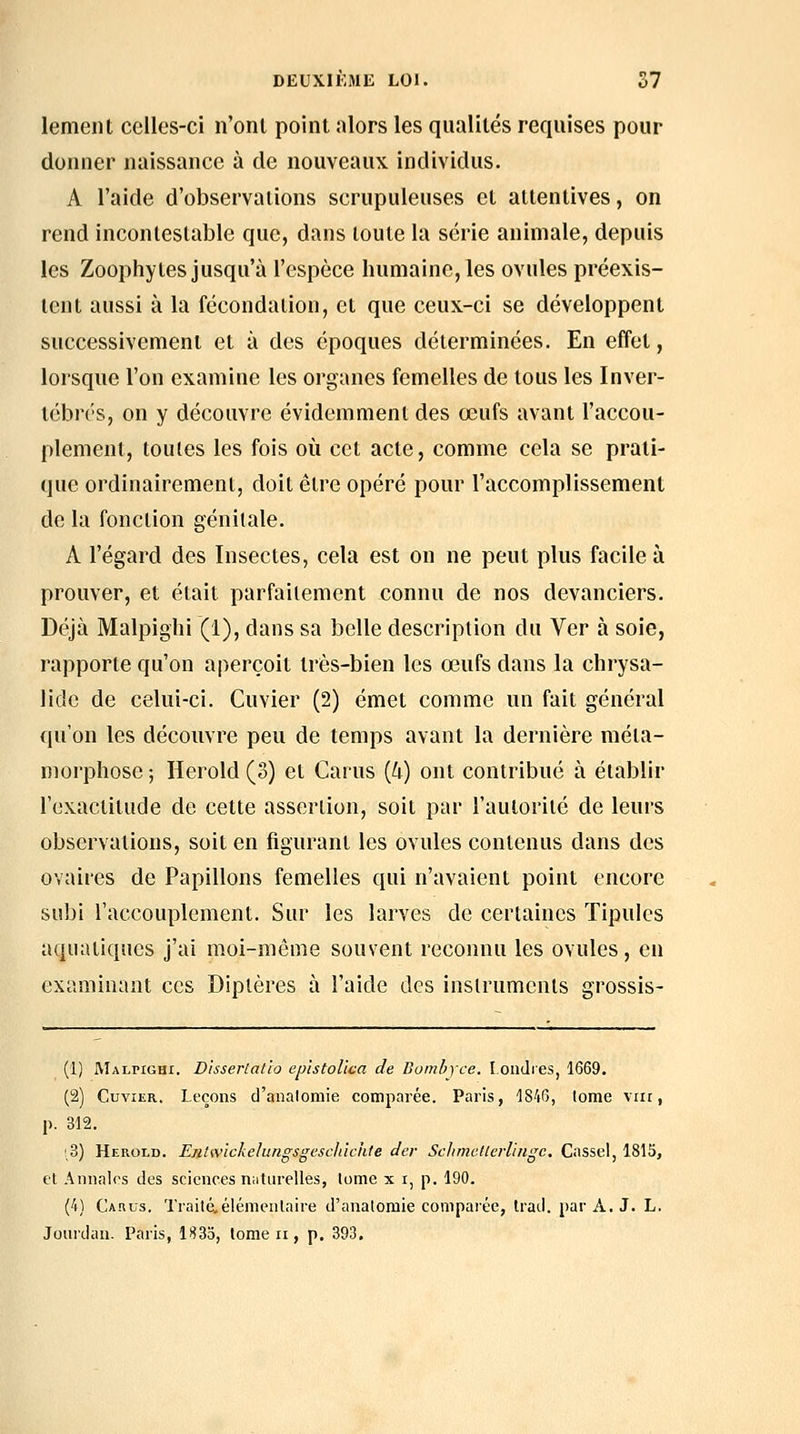 lemeiit celles-ci n'ont point alors les qualités requises pour donner naissance à de nouveaux individus. A l'aide d'observations scrupuleuses et attentives, on rend inconleslable que, dans toute la série animale, depuis les Zoophy tes jusqu'à l'espèce humaine, les ovules préexis- tent aussi à la fécondation, et que ceux-ci se développent successivement et à des époques déterminées. En effet, lorsque l'on examine les organes femelles de tous les Inver- tébrés, on y découvre évidemment des œufs avant l'accou- plement, toutes les fois où cet acte, comme cela se prati- que ordinairement, doit être opéré pour l'accomplissement de la fonction génitale. A l'égard des Insectes, cela est on ne peut plus facile à prouver, et était parfaitement connu de nos devanciers. Déjà Malpighi (1), dans sa belle description du Ver à soie, rapporte qu'on aperçoit très-bien les œufs dans la chrysa- lide de celui-ci. Cuvier (2) émet comme un fait général qu'on les découvre peu de temps avant la dernière méta- morphose ; Herold (3) et Carus {U) ont contribué à établir l'exactitude de cette assertion, soit par l'autorité de leui's observations, soit en figurant les ovules contenus dans des ovaires de Papillons femelles qui n'avaient point encore subi l'accouplement. Sur les larves de certaines ïipulcs aquatiques j'ai moi-même souvent reconnu les ovules, en examinant ces Diptères à l'aide des instruments grossis- (1) Malpighi. Disserlal/o epistolîca de Bomhyce. Londres, 1669. (2) Cuvier. Leçons d'analomie comparée. Paris, 1846, lome viii, p. 312. !,3) Herold. Eji.twickelungsgesclùchte der SchmcUerl'ingc. Cassel, 1815, et Annales des sciences n:iturelles, lome x i, p. 190. (4) Carus, Traité,élémentaire d'analomie comparée, trad. par A, J. L. Jourdaii. Paris, 1833, lome ii, p. 393,