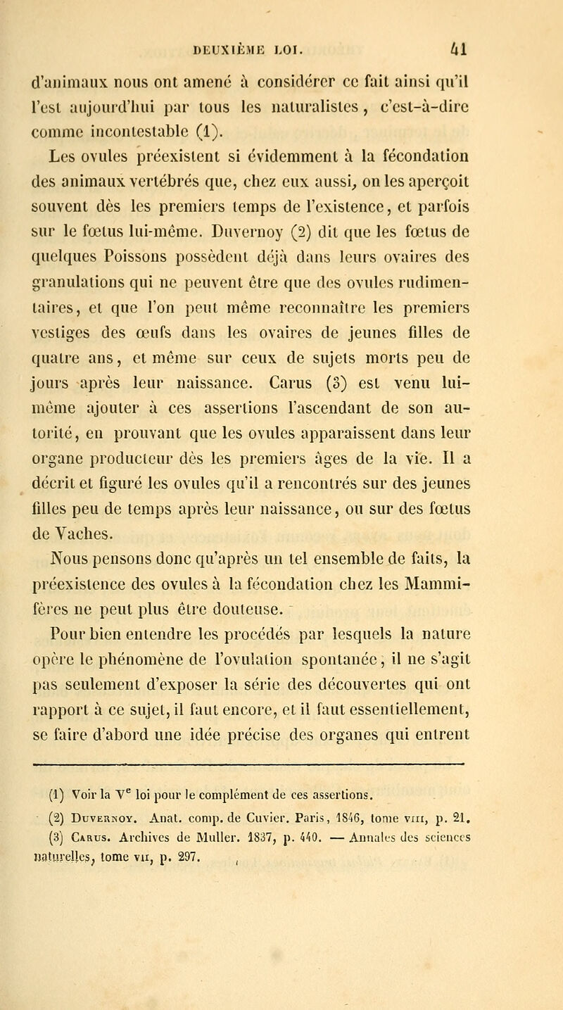 d'animaux nous ont amené à considérer ce fait ainsi qu'il l'est aujourd'hui par tous les naturalistes , c'est-à-dire comme incontestable (1). Les ovules préexistent si évidemment à la fécondation des animaux vertébrés que, chez eux aussi^ on les aperçoit souvent dès les premiers temps de l'existence, et parfois sur le fœtus lui-même. Duvernoy (2) dit que les fœtus de quelques Poissons possèdent déjà dans leurs ovaires des granulations qui ne peuvent être que des ovules rudimen- laires, et que l'on peut même reconnaître les premiers vestiges des œufs dans les ovaires de jeunes fdles de quatre ans, et même sur ceux de sujets morts peu de jours après leur naissance. Carus (3) est venu lui- même ajouter à ces assertions l'ascendant de son au- torité, en prouvant que les ovules apparaissent dans leur organe producteur dès les premiers âges de la vie. Il a décrit et figuré les ovules qu'il a rencontrés sur des jeunes filles peu de temps après leur naissance, ou sur des fœtus de Vaches. Nous pensons donc qu'après un tel ensemble de faits, la préexistence des ovules à la fécondation chez les Mammi- fères ne peut plus être douteuse. Pour bien entendre les procédés par lesquels la nature opère le phénomène de l'ovulation spontanée, il ne s'agit pas seulement d'exposer la série des découvertes qui ont rapport à ce sujet, il faut encore, et il faut essentiellement, se faire d'abord une idée précise des organes qui entrent (1) Voir la V loi pour le complément de ces assertions, (2) DuvER^•OY. Anat. comp.de Cuvicr. Paris, 1S46, tome vrii, p. 21, (3) C*Rus. Archives de Muller. 1837, p. 440. — Annales des sciences