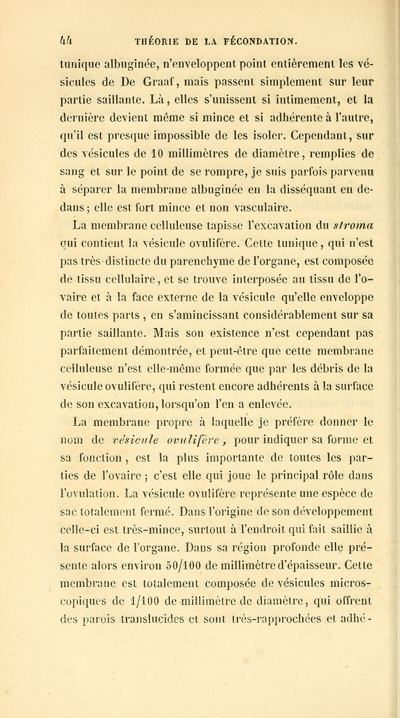 tunique albuginée, n'enveloppent point entièrement les vé- sicules de De Graaf, mais passent simplement sur leur partie saillante. Là, elles s'unissent si intimement, et la dernière devient même si mince et si adhérente à l'autre, qu'il est presque impossible de les isoler. Cependant, sur des vésicules de 10 millimètres de diamètre, remplies de sang et sur le point de se rompre, je suis parfois parvenu à séparer la membrane albuginée en la disséquant en de- dans ; elle est fort mince et non vasculaire. La membrane celluleuse tapisse l'excavation du sfrotna qui contient la vésicule ovulifère. Cette tunique, qui n'est pas très-distincte du parenchyme de l'organe, est composée de tissu cellulaire, et se trouve interposée au tissu de l'o- vaire et à la face externe de la vésicule qu'elle enveloppe de toutes parts , en s'amincissant considérablement sur sa partie saillante. Mais son existence n'est cependant pas parfaitement démontrée, et peut-être que cette membrane celluleuse n'est elle-même formée que par les débris de la vésicule ovulifère, qui restent encore adhérents à la surface de son excavation, lorsqu'on l'en a enlevée. La membrane propre à laquelle je préfère donner le nom de vésicule ovulifère, pour indiquer sa forme et sa fonction , est la plus importante de toutes les par- lies de l'ovaire ; c'est elle qui joue le principal rôle dans l'ovulation. La vésicule ovulifère représente une espèce de sac totalement fermé. Dans l'origine de son développement celle-ci est très-mince, surtout à l'endroit qui fait saillie à la surface de l'organe. Dans sa région profonde elle pré- sente alors environ 50/lGO de millimètre d'épaisseur. Cette membrane est totalement composée de vésicules micros- copiques de 1/100 de millimètre de diamètre, qui offrent des parois translucides et sont irès-rapprochées et adhé-