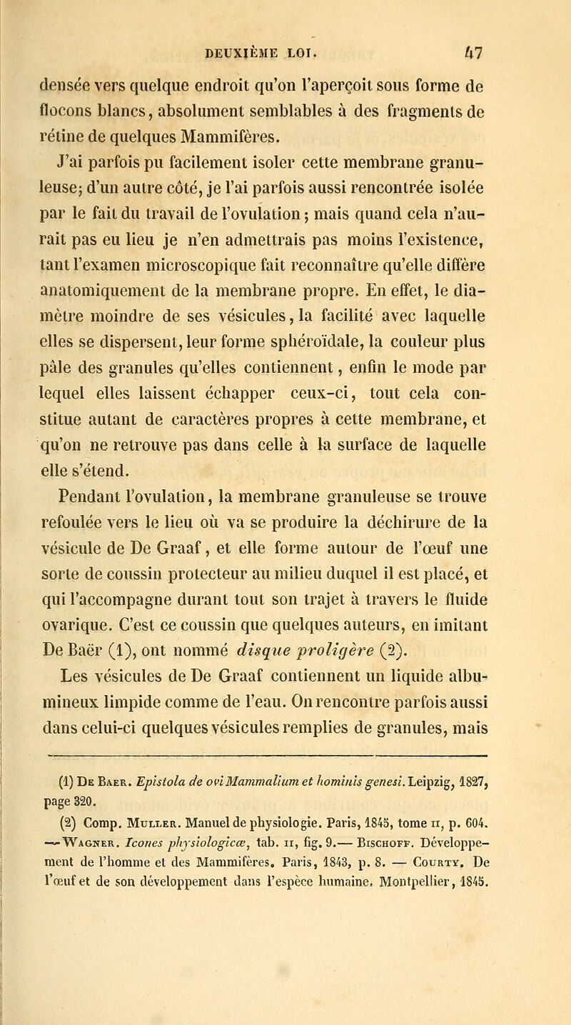 densée vers quelque endroit qu'on l'aperçoit sous forme de flocons blancs, absolument semblables à des fragments de rétine de quelques Mammifères. J'ai parfois pu facilement isoler cette membrane granu- leuse; d'un autre côté, je l'ai parfois aussi rencontrée isolée par le fait du travail de l'ovulation ; mais quand cela n'au- rait pas eu lieu je n'en admettrais pas moins l'existence, tant l'examen microscopique fait reconnaître qu'elle diffère anatomiquement de la membrane propre. En effet, le dia- mètre moindre de ses vésicules, la facilité avec laquelle elles se dispersent, leur forme sphéroïdale, la couleur plus pâle des granules qu'elles contiennent, enfin le mode par lequel elles laissent échapper ceux-ci, tout cela con- stitue autant de caractères propres à cette membrane, et qu'on ne retrouve pas dans celle à la surface de laquelle elle s'étend. Pendant l'ovulation, la membrane granuleuse se trouve refoulée vers le lieu où va se produire la déchirure de la vésicule de De Graaf, et elle forme autour de l'œuf une sorte de coussin protecteur au milieu duquel il est placé, et qui l'accompagne durant tout son trajet à travers le fluide ovarique. C'est ce coussin que quelques auteurs, en imitant De Baër (1), ont nommé disque 'proligère (2). Les vésicules de De Graaf contiennent un liquide albu- mineux limpide comme de l'eau. On rencontre parfois aussi dans celui-ci quelques vésicules remplies de granules, mais (1) De Baer. Epïstola de ovîMammalium et homînîs genesi. Leipzig, 1827, page 320. (2) Comp, MuLLER. Manuel de physiologie. Paris, 1845, tome ii, p. 604. — Wagner. Icônes phjsiologicœ, tab. ii, fig. 9.— Bischoff. Développe- ment de l'homme et des Mammifères. Paris, 1843, p. 8. — Courty. De l'œuf et de son développement dans l'espèce humaine. Montpellier, 1845.