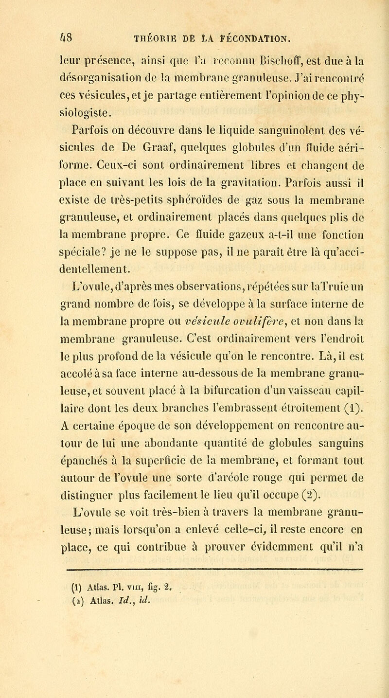 leur présence, ainsi que l'a reconnu Bisclioff, est due à la désorganisation de la membrane granuleuse. J'ai rencontré ces vésicules, et je partage entièrement l'opinion de ce phy- siologiste. Parfois on découvre dans le liquide sanguinolent des vé- sicules de De Graaf, quelques globules d'un fluide aéri- forme. Ceux-ci sont ordinairement libres et changent de place en suivant les lois de la gravitation. Parfois aussi il existe de très-petits sphéroïdes de gaz sous la membrane granuleuse, et ordinairement placés dans quelques plis de la membrane propre. Ce fluide gazeux a-t-il une fonction spéciale? je ne le suppose pas, il ne paraît être là qu'acci- dentellement. L'ovule, d'après mes observations, répétées sur laTruie un grand nombre de fois, se développe à la surface interne de la membrane propre ou vésicule ovulifère, et non dans la membrane granuleuse. C'est ordinairement vers l'endroit le plus profond de la vésicule qu'on le rencontre. Là, il est accolé à sa face interne au-dessous de la membrane granu- leuse, et souvent placé à la bifurcation d'un vaisseau capil- laire dont les deux branches l'embrassent étroitement (1). A certaine époque de son développement on rencontre au- tour de lui une abondante quantité de globules sanguins épanchés à la superficie de la membrane, et formant tout autour de l'ovule une sorte d'aréole rouge qui permet de distinguer plus facilement le lieu qu'il occupe (2). L'ovule se voit très-bien à travers la membrane granu- leuse ; mais lorsqu'on a enlevé celle-ci, il reste encore en place, ce qui contribue à prouver évidemment qu'il n'a (1) Atlas. Pi. VIII, Cg. 2, (2) Atlas. Id., id.