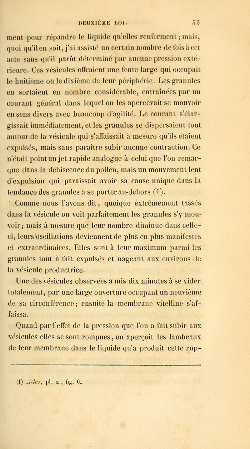 DEUXIEME ),0I. r-,., mcnl pour répandre le liquide qu'elles renfermciil; niais, quoi qu'il en soil, j'ai assisté un certain nombre de lois à cet acte sans qu'il parût déterminé par aucune pression exlé- rieuj'C. Ces vésicules ollraicnt une fente large qui occupait le huitième ou le dixième de leur périphérie. Les granules en sorlaient en nombre considérable, entraînées par un courant général dans lequel on les apercevait se mouvoir en sens divers avec beaucoup d'agilité. Le courant s'élar- gissait immédiatement, et les granules se dispersaient tout autour de la vésicule qui s'affaissait à mesure qu'ils étaient expulsés, mais sans paraître subir aucune contraction. Ce n'était point un jet rapide analogue à celui que l'on remar- que dans la déhiscence du pollen, mais un mouvement lent d'expulsion qui paraissait avoir sa cause unique dans la tendance des granules à se porter au-dehors (1). Comme nous l'avons dit, quoique extrêmement lassés dans la vésicule on voit parfaitement les granules s'y mou- voir; mais à mesure que leur nombre diminue dans celle- ci, leurs oscillations deviennent de plus en plus manifestes et extraordinaires. Elles sont à leur maximum parmi les granules tout à fait expulsés et nageant aux environs de la vésicule productrice. Une des vésicules observées a mis dix minutes à se vider totalement, par une large ouverture occupant un neuvième de sa circonférence ; ensuite la membrane vitelline s'af- faissa. Quand par l'effet de la pression que l'on a fait subir aux vésicules elles se sont rompues, on aperçoit les lambeaux de leur membrane dans le liquide qu'a produit cette rup-