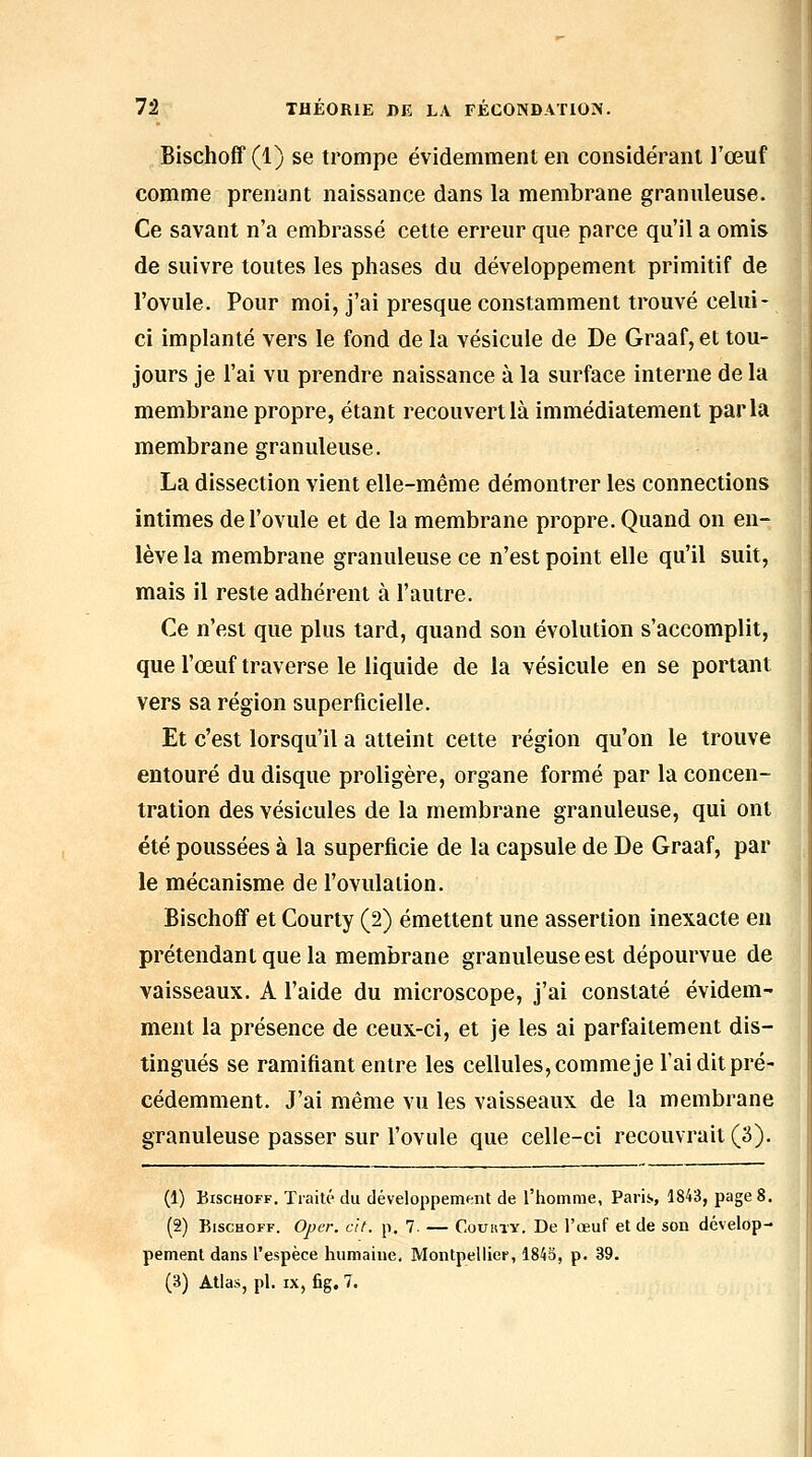 Bischoff (1) se trompe évidemment en conside'ranl l'œuf comme preniint naissance dans la membrane granuleuse. Ce savant n'a embrassé cette erreur que parce qu'il a omis de suivre toutes les phases du développement primitif de l'ovule. Pour moi, j'ai presque constamment trouvé celui- ci implanté vers le fond de la vésicule de De Graaf,et tou- jours je l'ai vu prendre naissance à la surface interne de la membrane propre, étant recouvert là immédiatement parla membrane granuleuse. La dissection vient elle-même démontrer les connections intimes de l'ovule et de la membrane propre. Quand on en- lève la membrane granuleuse ce n'est point elle qu'il suit, mais il reste adhérent à l'autre. Ce n'est que plus tard, quand son évolution s'accomplit, que l'œuf traverse le liquide de la vésicule en se portant vers sa région superficielle. Et c'est lorsqu'il a atteint cette région qu'on le trouve entouré du disque proligère, organe formé par la concen- tration des vésicules de la membrane granuleuse, qui ont été poussées à la superficie de la capsule de De Graaf, par le mécanisme de l'ovulation. Bischoff et Courty (2) émettent une assertion inexacte eu prétendant que la membrane granuleuse est dépourvue de vaisseaux. A l'aide du microscope, j'ai constaté évidem- ment la présence de ceux-ci, et je les ai parfaitement dis- tingués se ramifiant entre les cellules, comme je l'ai dit pré- cédemment. J'ai même vu les vaisseaux de la membrane granuleuse passer sur l'ovule que celle-ci recouvrait (3). (1) Bischoff. Traité du développement de l'homme, Paris, 1843, page 8. (2) Bischoff. Oper. cit. p. 7. — Couhty. De l'œuf et de son dévelop- pement dans l'espèce humaine, Montpellier, 1845, p. 39. (3) Atlas, pi. IX, fig. 7.