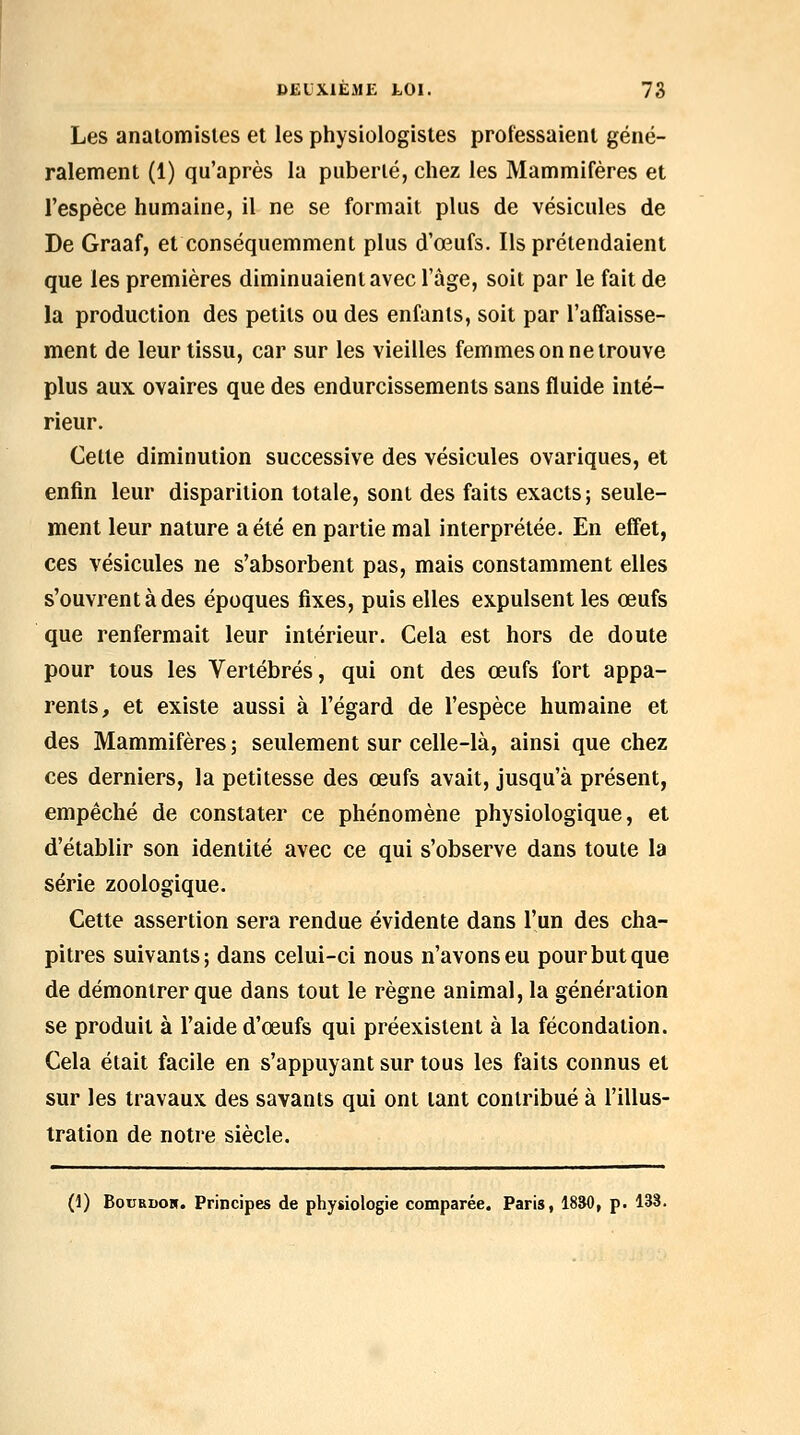 Les analomisles et les physiologistes professaient géné- ralement (1) qu'après la puberté, chez les Mammifères et l'espèce humaine, il ne se formait plus de vésicules de De Graaf, et conséquemment plus d'œufs. Ils prétendaient que les premières diminuaient avec l'âge, soit par le fait de la production des petits ou des enfants, soit par l'affaisse- ment de leur tissu, car sur les vieilles femmes on ne trouve plus aux ovaires que des endurcissements sans fluide inté- rieur. Celte diminution successive des vésicules ovariques, et enfin leur disparition totale, sont des faits exacts; seule- ment leur nature a été en partie mal interprétée. En effet, ces vésicules ne s'absorbent pas, mais constamment elles s'ouvrent à des époques fixes, puis elles expulsent les œufs que renfermait leur intérieur. Cela est hors de doute pour tous les Vertébrés, qui ont des œufs fort appa- rents, et existe aussi à l'égard de l'espèce humaine et des Mammifères; seulement sur celle-là, ainsi que chez ces derniers, la petitesse des œufs avait, jusqu'à présent, empêché de constater ce phénomène physiologique, et d'établir son identité avec ce qui s'observe dans toute la série zoologique. Cette assertion sera rendue évidente dans l'un des cha- pitres suivants; dans celui-ci nous n'avons eu pour but que de démontrer que dans tout le règne animal, la génération se produit à l'aide d'œufs qui préexistent à la fécondation. Cela était facile en s'appuyant sur tous les faits connus et sur les travaux des savants qui ont tant contribué à l'illus- tration de notre siècle. (1) BouRDOH. Principes de physiologie comparée. Paris, 1830, p. 138.