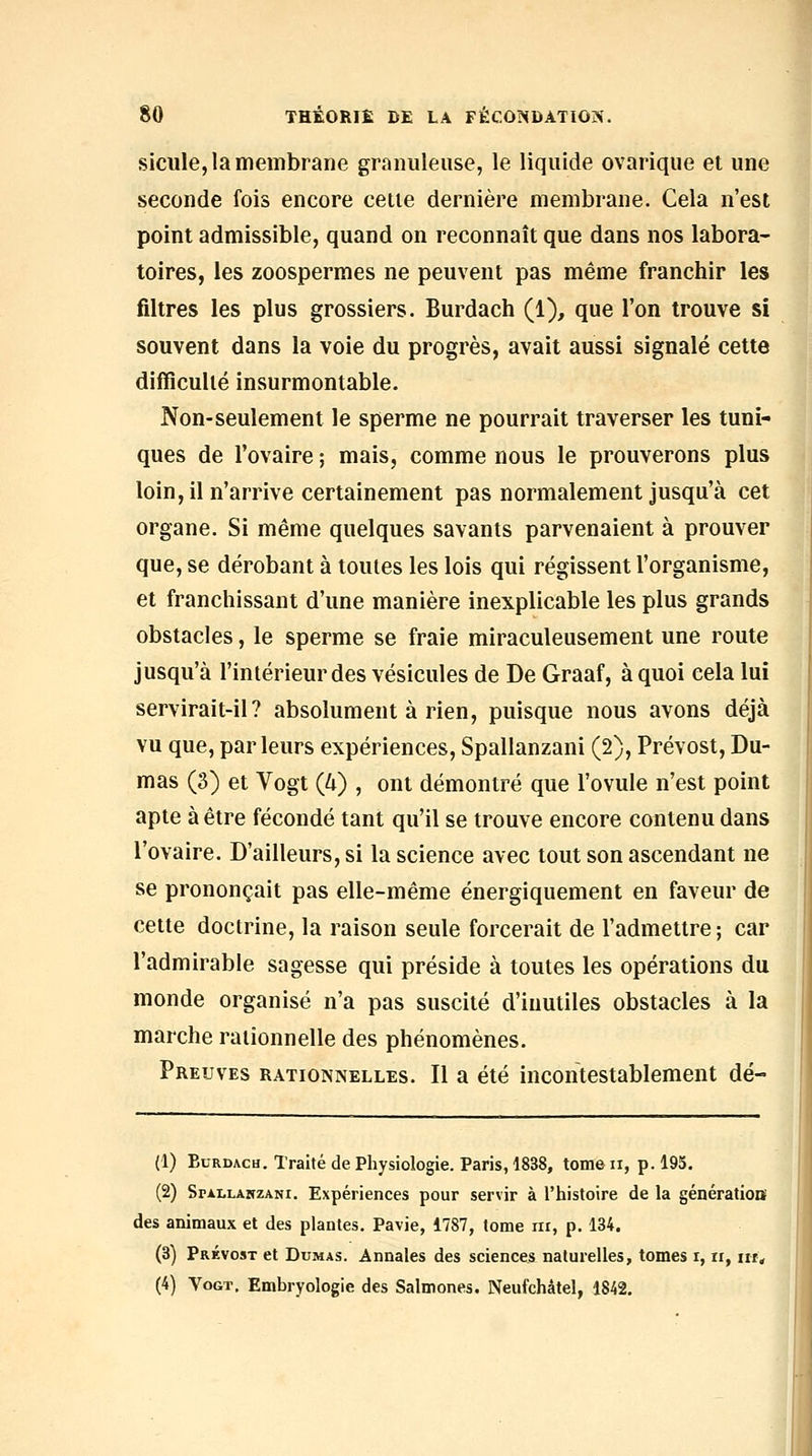 sicule, la membrane granuleuse, le liquide ovarique et une seconde fois encore cette dernière membrane. Cela n'est point admissible, quand on reconnaît que dans nos labora- toires, les zoospermes ne peuvent pas même franchir les filtres les plus grossiers. Burdach (1), que l'on trouve si souvent dans la voie du progrès, avait aussi signalé cette difficulté insurmontable. Non-seulement le sperme ne pourrait traverser les tuni- ques de l'ovaire ; mais, comme nous le prouverons plus loin, il n'arrive certainement pas normalement jusqu'à cet organe. Si même quelques savants parvenaient à prouver que, se dérobant à toutes les lois qui régissent l'organisme, et franchissant d'une manière inexplicable les plus grands obstacles, le sperme se fraie miraculeusement une route jusqu'à l'intérieur des vésicules de De Graaf, à quoi cela lui servirait-il? absolument à rien, puisque nous avons déjà vu que, parleurs expériences, Spallanzani (2), Prévost, Du- mas (3) et Vogt (h) , ont démontré que l'ovule n'est point apte à être fécondé tant qu'il se trouve encore contenu dans l'ovaire. D'ailleurs, si la science avec tout son ascendant ne se prononçait pas elle-même énergiquement en faveur de cette doctrine, la raison seule forcerait de l'admettre; car l'admirable sagesse qui préside à toutes les opérations du monde organisé n'a pas suscité d'inutiles obstacles à la marche rationnelle des phénomènes. Preuves rationnelles. Il a été incontestablement dé- (1) BuRDAcu. Traité de Physiologie. Paris, 1838, tomeii, p. 195. (2) SriLLANZANi. Expériences pour servir à l'histoire de la génératioiï des animaux et des plantes. Pavie, 1787, tome iir, p. 134. (3) Prévost et Dumas. Annales des sciences naturelles, tomes i, u, iir, (4) Vogt, Embryologie des Salmones. Neufchâtel, 1842.
