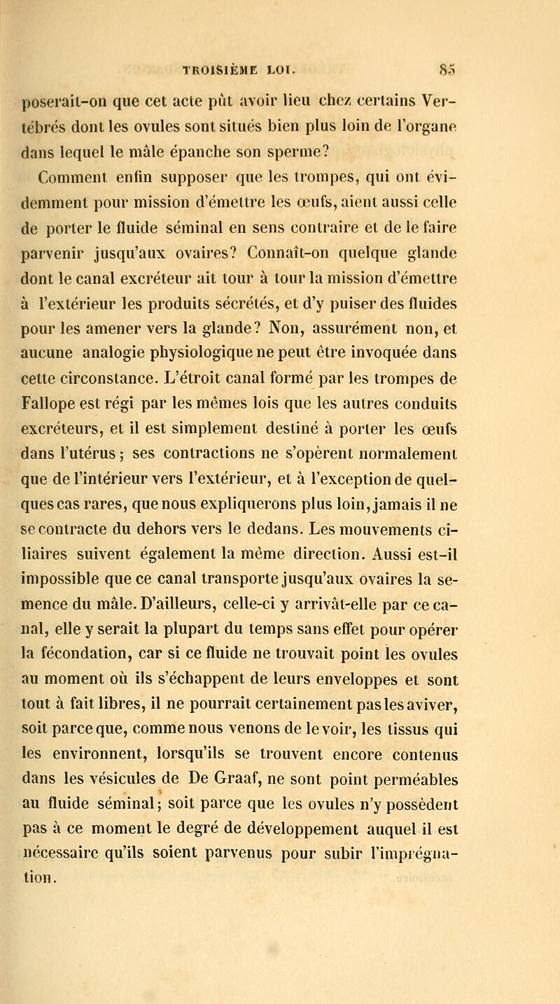 poserait-on que cet acte piit avoir lieu chez certains Ver- tébrés dont les ovules sont situés bien plus loin de l'organe dans lequel le mâle épanche son sperme? Comment enfin supposer que les trompes, qui ont évi- demment pour mission d'émettre les œufs, aient aussi celle de porter le fluide séminal en sens contraire et de le faire parvenir jusqu'aux ovaires? Connaît-on quelque glande dont le canal excréteur ait tour à tour la mission d'émettre à l'extérieur les produits sécrétés, et d'y puiser des fluides pour les amener vers la glande? Non, assurément non, et aucune analogie physiologique ne peut être invoquée dans cette circonstance. L'étroit canal formé par les trompes de Fallope est régi par les mêmes lois que les autres conduits excréteurs, et il est simplement destiné à porter les œufs dans l'utérus ; ses contractions ne s'opèrent normalement que de l'intérieur vers l'extérieur, et à l'exception de quel- ques cas rares, que nous expliquerons plus loin, jamais il ne se contracte du dehors vers le dedans. Les mouvements ci- liaires suivent également la même direction. Aussi est-il impossible que ce canal transporte jusqu'aux ovaires la se- mence du mâle. D'ailleurs, celle-ci y arrivât-elle par ce ca- nal, elle y serait la plupart du temps sans effet pour opérer la fécondation, car si ce fluide ne trouvait point les ovules au moment où ils s'échappent de leurs enveloppes et sont tout à fait libres, il ne pourrait certainement pas les aviver, soit parce que, comme nous venons de le voir, les tissus qui les environnent, lorsqu'ils se trouvent encore contenus dans les vésicules de De Graaf, ne sont point perméables au fluide séminal; soit parce que les ovules n'y possèdent pas à ce moment le degré de développement auquel il est nécessaire qu'ils soient parvenus pour subir l'imprégna- tion.