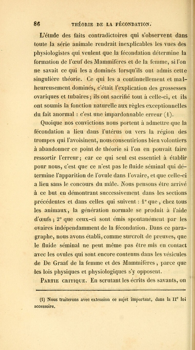 L'étude des faits contradictoires qui s'observent dans toute la série animale rendrait inexplicables les vues des physiologistes qui veulent que la fécondation détermine la formation de l'œuf des Mammifères et de la femme, si l'on ne savait ce qui les a dominés lorsqu'ils ont admis cette singulière théorie. Ce qui les a continuellement et mal- heureusement dominés, c'était l'explication des grossesses ovariques et tubaires; ils ont sacrifié tout à celle-ci, et ils ont soumis la fonction naturelle aux règles exceptionnelles du fait anormal : c'est une impardonnable erreur (1). Quoique nos convictions nous portent à admettre que la fécondation a lieu dans l'utérus ou vers la région des trompes qui l'avoisinent, nous consentirions bien volontiers à abandonner ce point de théorie si l'on en pouvait faire ressortir l'erreur ; car ce qui seul est essentiel à établir pour nous, c'est que ce n'est pas le fluide séminal qui dé- termine l'apparition de l'ovule dans l'ovaire, et que celle-ci a lieu sans le concours du mâle. Nous pensons être arrivé à ce but en démontrant successivement dans les sections précédentes et dans celles qui suivent : l que , chez tous les animaux, la génération normale se produit à l'aide d'œufs ; 2° que ceux-ci sont émis spontanément par les ovaires indépendamment de la fécondation. Dans ce para- graphe, nous avons établi, comme surcroît de preuves, que le fluide séminal ne peut même pas être mis en contact avec les ovules qui sont encore contenus dans les vésicules de De Graaf de la femme et des Mammifères, parce que les lois physiques et physiologiques s'y opposent. Partie critique. En scrutant les écrits des savants, on (1) Nous traiterons avec extension ce sujet impoi'tant, dans la 11^ loi accessoire.