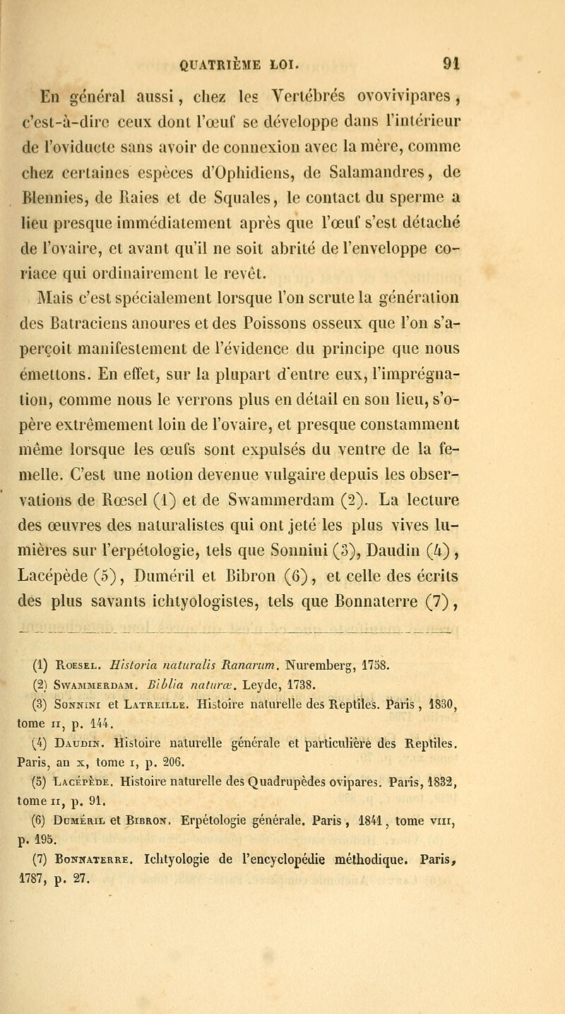 En général aussi, chez les Vertébrés ovovivipares, c'est-à-dire ceux dont l'œuf se développe dans l'intérieur de l'oviductc sans avoir de connexion avec la mère, comme chez certaines espèces d'Ophidiens, de Salamandres, de Blennies, de Raies et de Squales, le contact du sperme a lieu presque immédiatement après que l'œuf s'est détaché de l'ovaire, et avant qu'il ne soit abrité de l'enveloppe co- riace qui ordinairement le revêt. Mais c'est spécialement lorsque l'on scrute la génération des Batraciens anoures et des Poissons osseux que l'on s'a- perçoit manifestement de l'évidence du principe que nous émettons. En effet, sur la plupart d'entre eux, l'imprégna- tion, comme nous le verrons plus en détail en son lieu, s'o- père extrêmement loin de l'ovaire, et presque constamment même lorsque les œufs sont expulsés du ventre de la fe- melle. C'est une notion devenue vulgaire depuis les obser- vations de Rœsel (1) et de Swammerdam (2). La lecture des œuvres des naturalistes qui ont jeté les plus vives lu- mières sur l'erpétologie, tels que Sonnini (3), Daudin (4) , Lacépède (5), Duméril et Bibron (6), et celle des écrits des plus savants ichtyologistes, tels que Bonnaterre (7), (1) RoESEL. Historia naturalis Rananim, Nuremberg, 1738. (2) Swammerdam. Bîblia naturœ. Leyde, 1738. (3) Sonnini et Latreille. Histoire naturelle des Reptiles. Paris , 1830, tome II, p. 144. (4) Daudin. Histoire naturelle générale et particulière des Reptiles. Paris, an x, tome i, p. 206. (5) Lacépède. Histoire naturelle des Quadrupèdes ovipares. Paris, 1832, tome II, p. 91, (6) DcMÉRii. et Bibron. Erpétologie générale, Paris, 1841, tome viii, p. 195. (7) Bonnaterre. Iclityologie de l'encyclopédie méthodique. Paris, 1787, p. 27.