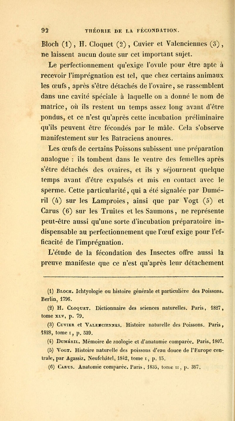 Bloch (1) , H. Cloquet (2) , Cuvier et Valenciennes (3) , ne laissent aucun doute sur cet important sujet. Le perfectionnement qu'exige l'ovule pour être apte à recevoir l'imprégnation est tel, que chez certains animaux les œufs, après s'être détachés de l'ovaire, se rassemblent dans une cavité spéciale à laquelle on a donné le nom de matrice, où ils restent un temps assez long avant d'être pondus, et ce n'est qu'après cette incubation préliminaire qu'ils peuvent être fécondés par le mâle. Cela s'observe manifestement sur les Batraciens anoures. Les œufs de certains Poissons subissent une préparation analogue : ils tombent dans le ventre des femelles après s'être détachés des ovaires, et ils y séjournent quelque temps avant d'être expulsés et mis en contact avec le sperme. Cette particularité, qui a été signalée par Dumé- ril (Zi) sur les Lamproies, ainsi que par Vogt (5) et Carus (6) sur les Truites et les Saumons, ne représente peut-être aussi qu'une sorte d'incubation préparatoire in- dispensable au perfectionnement que l'œuf exige pour l'ef- ficacité de l'imprégnation. L'étude de la fécondation des Insectes offre aussi la preuve manifeste que ce n'est qu'après leur détachement (1) Bloch. Ichtyologie ou histoire générale et particulière des Poissons. Berlin, 1796. (2) H. Cloquet. Dictionnaire des sciences naturelles. Paris, 1827, tome XLv, p. 79. (3) Cuvier et Valewciennes, Histoire naturelle des Poissons. Paris, 1828, tome i, p. 539. (4) Ddméril. Mémoire de zoologie et d'anatomie comparée. Paris, 1807. (5) VoGT. Histoire naturelle des poissons d'eau douce de l'Europe cen- trale, par Agassiz. Neufchâtel, 1842, tome i, p. 15. (6) Cabxjs. Anatomie comparée. Paris, ]83o, tome ii, p. 387,