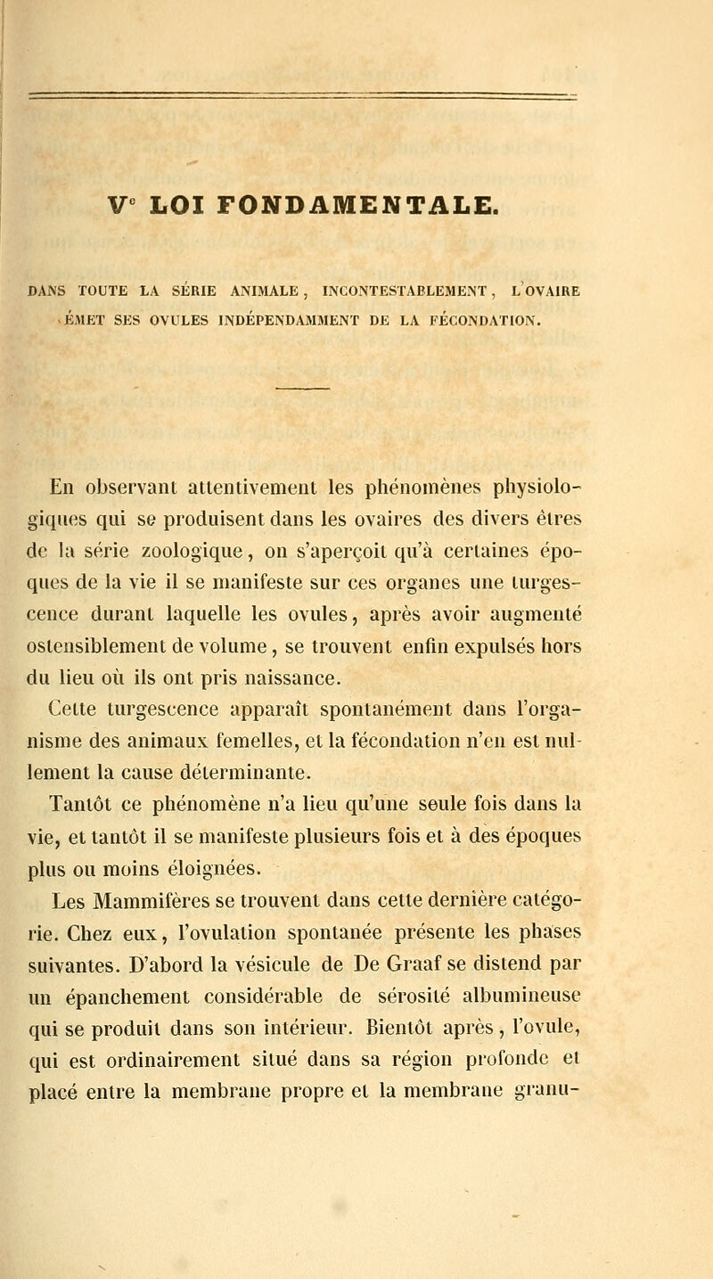 V^ LOI FONDAMENTALE. DANS TOUTE LA SERIE ANIMALE, INCOiNTESTABLEMENT, L OVAIRE -ÉMET SES OVULES INDÉPENDAMMENT DE LA FECONDATION. En observant attentivement les phénomènes physiolo- giques qui se produisent dans les ovaires des divers êtres de la série zoologique, on s'aperçoit qu'à certaines épo- ques de la vie il se manifeste sur ces organes une turges- cence durant laquelle les ovules, après avoir augmenté ostensiblement de volume, se trouvent enfin expulsés hors du lieu où ils ont pris naissance. Cette turgescence apparaît spontanément dans l'orga- nisme des animaux, femelles, et la fécondation n'en est nid- lement la cause déterminante. Tantôt ce phénomène n'a lieu qu'une seule fois dans la vie, et tantôt il se manifeste plusieurs fois et à des époques plus ou moins éloignées. Les Mammifères se trouvent dans cette dernière catégo- rie. Chez eux, l'ovulation spontanée présente les phases suivantes. D'abord la vésicule de De Graaf se distend par un épanchement considérable de sérosité albumineuse qui se produit dans son intérieur. Bientôt après , l'ovule, qui est ordinairement situé dans sa région profonde et placé entre la membrane propre et la membrane granu-