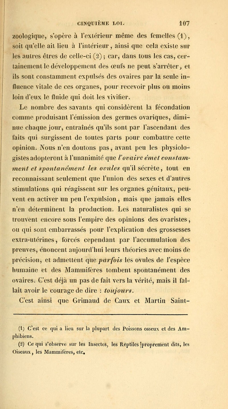 zoologique, s'opère à l'exlérieur même des femelles (1), soit qu'elle ait lieu à l'intérieur, ainsi que cela existe sur les autres êtres de celle-ci (2) ; car, dans tous les cas, cer- tainement le développement des œufs ne peut s'arrêter, et ils sont constamment expulsés des ovaires par la seule in- fluence vitale de ces organes, pour recevoir plus ou moins loin d'eux le fluide qui doit les vivifier. Le nombre des savants qui considèrent la fécondation comme produisant l'émission des germes ovariques, dimi- nue chaque jour, entraînés qu'ils sont par l'ascendant des faits qui surgissent de toutes parts pour combattre celte opinion. Nous n'en doutons pas, avant peu les physiolo- gistes adopteront à l'unanimité que l'ovaire émet constatn- metit et spontanéfnent les ovules qu'il sécrète, tout en reconnaissant seulement que l'union des sexes et d'auti-es stimulations qui réagissent sur les organes génitaux, peu- vent en activer un peu l'expulsion, mais que jamais elles n'en déterminent la production. Les naturalistes qui se trouvent encore sous l'empire des opinions des ovaristes, ou qui sont embarrassés pour l'explication des grossesses extra-utérines, forcés cependant par l'accumulation des preuves, énoncent aujourd'hui leurs théories avec moins de précision, et admettent que parfois les ovules de l'espèce humaine et des Mammifères tombent spontanément des ovaires. C'est déjà un pas de fait vers la vérité, mais il fal- lait avoir le courage de dire : toujours. C'est ainsi que Grimaud de Caux et Martin Saint- (1) c'est ce qui a lieu sur la plupart des Poissons osseux et des Am- pbibiens. (2) Ce qui s'observe sur les Insectes, les Reptiles [proprement dits, les Oiseaux, les Mammifères, etc.