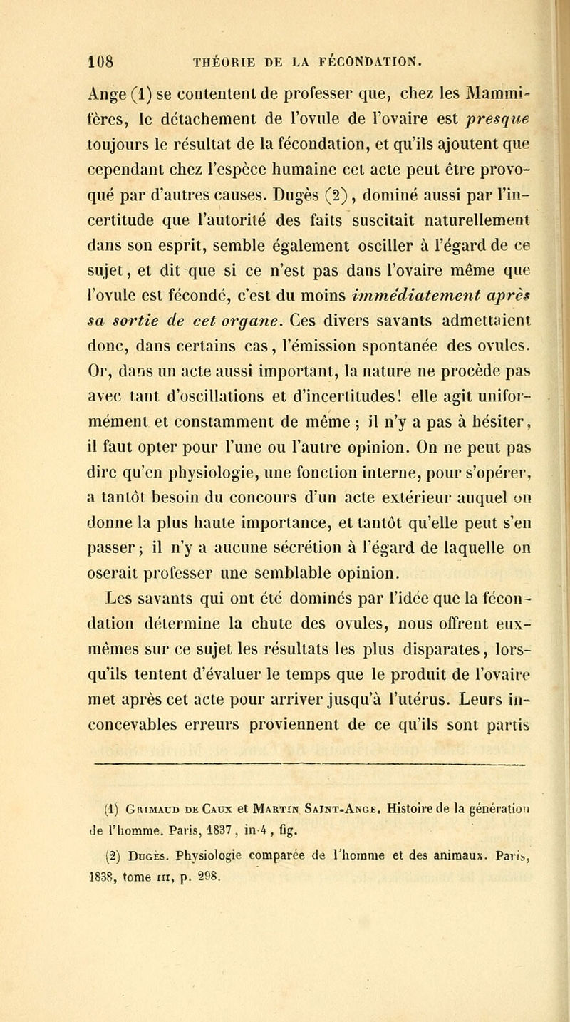 Ange (1) se contentenl de professer que, chez les Mammi- fères, le détachement de l'ovule de l'ovaire est presque toujours le résultat de la fécondation, et qu'ils ajoutent que cependant chez l'espèce humaine cet acte peut être provo- qué par d'autres causes. Dugès (2), dominé aussi par l'in- certitude que l'autorité des faits suscitait naturellement dans son esprit, semble également osciller à l'égard de ce sujet, et dit que si ce n'est pas dans l'ovaire même que l'ovule est fécondé, c'est du moins immédiatement après sa sortie de cet organe. Ces divers savants admettaient donc, dans certains cas, l'émission spontanée des ovules. Or, dans un acte aussi important, la nature ne procède pas avec tant d'oscillations et d'incertitudes! elle agit unifor- mément et constamment de même ; il n'y a pas à hésiter, il faut opter pour l'une ou l'autre opinion. On ne peut pas dire qu'en physiologie, une fonction interne, pour s'opérer, a tantôt besoin du concours d'un acte extérieur auquel on donne la plus haute importance, et tantôt qu'elle peut s'en passer ; il n'y a aucune sécrétion à l'égard de laquelle on oserait professer une semblable opinion. Les savants qui ont été dominés par l'idée que la fécon- dation détermine la chute des ovules, nous offrent eux- mêmes sur ce sujet les résultats les plus disparates, lors- qu'ils tentent d'évaluer le temps que le produit de l'ovaire met après cet acte pour arriver jusqu'à l'utérus. Leurs in- concevables erreurs proviennent de ce qu'ils sont partis (1) Grimaud de Caux et Martin Saint-Ange. Histoire de la génération Je l'homme. Paris, 1837 , in-4 , fig. (2) DoGÈs, Physiologie comparée de l'homme et des animaux. Paris, 1838, tome m, p. 298.