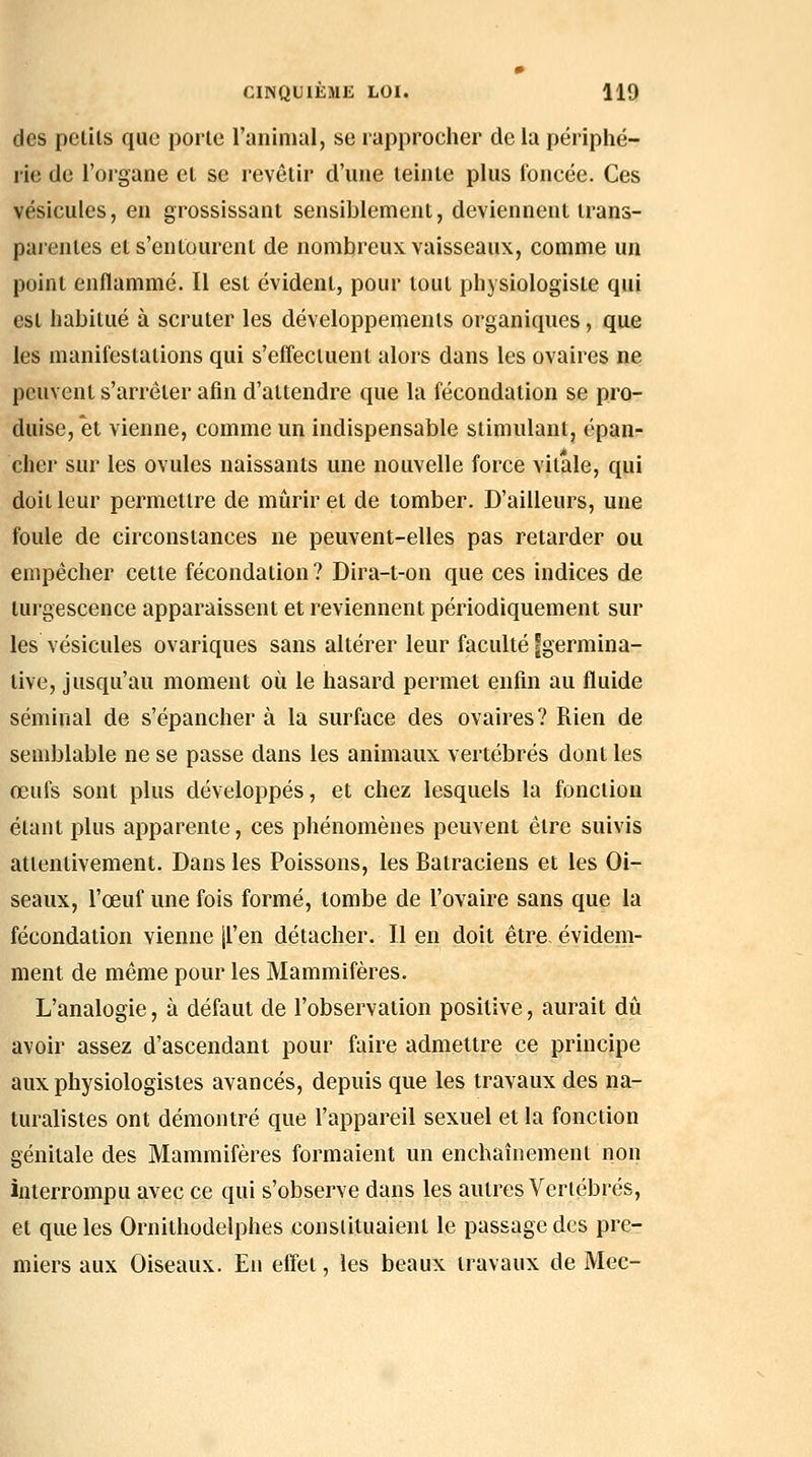 des pclils que porte l'animal, se lapprocher de la périphé- rie de l'organe et se revêtir d'une leinle plus foncée. Ces vésicules, en grossissant sensiblement, deviennent trans- parentes et s'entourent de nombreux vaisseaux, comme un point enflammé. Il est évident, pour tout physiologiste qui est habitué à scruter les développements organiques, que les manifestations qui s'effectuent alors dans les ovaires ne peuvent s'arrêter afin d'attendre que la fécondation se pro- duise, et vienne, comme un indispensable stimulant, épan- cher sur les ovules naissants une nouvelle force vitale, qui doit leur permettre de mûrir et de tomber. D'ailleurs, une foule de circonstances ne peuvent-elles pas retarder ou empêcher celte fécondation ? Dira-t-on que ces indices de turgescence apparaissent et reviennent périodiquement sur les vésicules ovariques sans altérer leur faculté fgermina- tive, jusqu'au moment où le hasard permet enfin au fluide séminal de s'épancher à la surface des ovaires? Rien de semblable ne se passe dans les animaux vertébrés dont les œufs sont plus développés, et chez lesquels la fonction étant plus apparente, ces phénomènes peuvent être suivis attentivement. Dans les Poissons, les Batraciens et les Oi- seaux, l'œuf une fois formé, tombe de l'ovaire sans que la fécondation vienne jl'en détacher. Il en doit être, évidem- ment de même pour les Mammifères. L'analogie, à défaut de l'observation positive, aurait dû avoir assez d'ascendant pour faire admettre ce principe aux physiologistes avancés, depuis que les travaux des na- turalistes ont démontré que l'appareil sexuel et la fonction génitale des Mammifères formaient un enchaînement non interrompu avec ce qui s'observe dans les autres Vertébrés, et que les Ornithodelphes constituaient le passage des pre- miers aux Oiseaux. En effet, les beaux travaux de Mec-