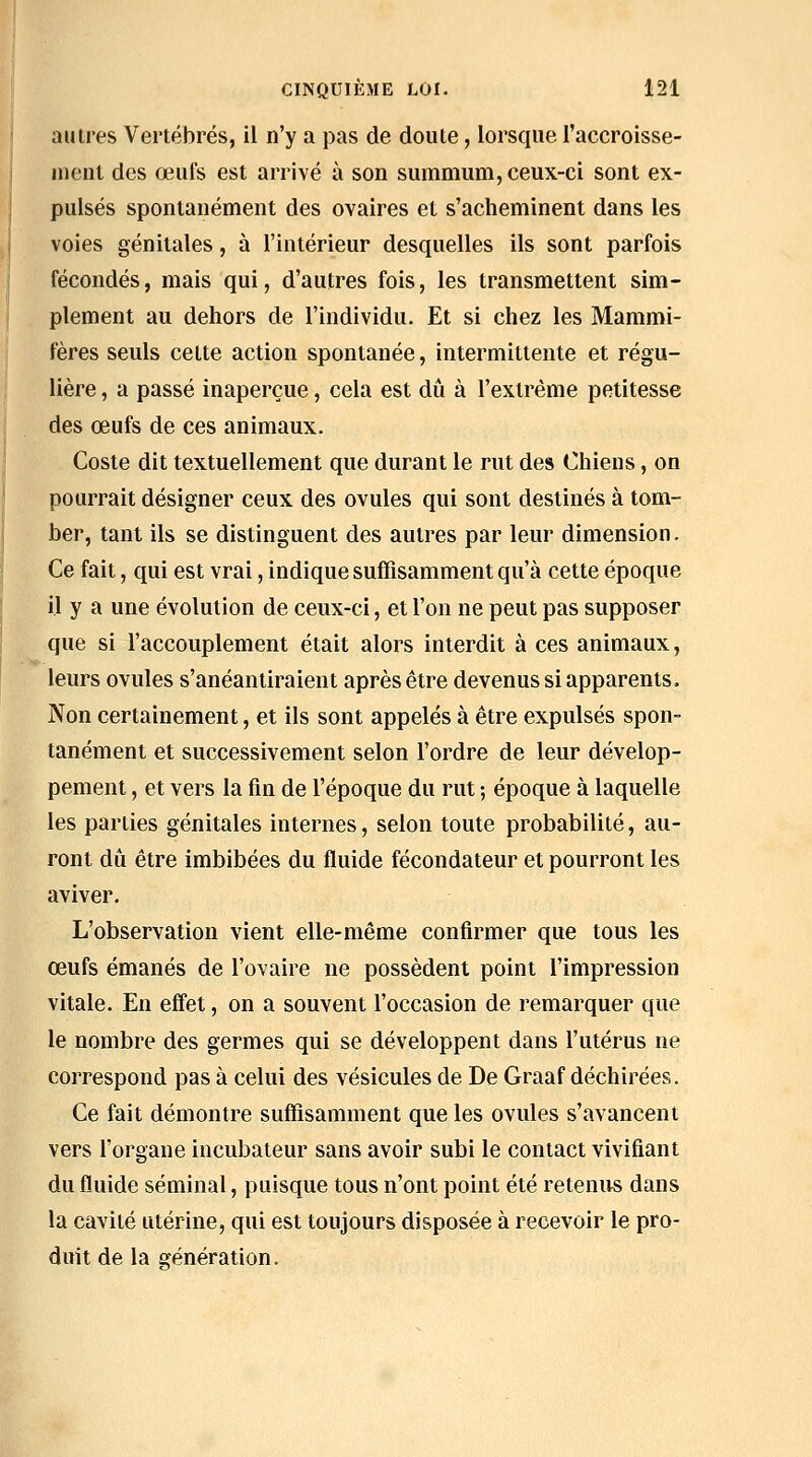 autres Vertébrés, il n'y a pas de doute, lorsque l'accroisse- nient des œufs est arrivé à son summum, ceux-ci sont ex- pulsés spontanément des ovaires et s'acheminent dans les voies génitales, à l'intérieur desquelles ils sont parfois fécondés, mais qui, d'autres fois, les transmettent sim- plement au dehors de l'individu. Et si chez les Mammi- fères seuls celte action spontanée, intermittente et régu- lière , a passé inaperçue, cela est dû à l'extrême petitesse des œufs de ces animaux. Coste dit textuellement que durant le rut des Chiens, on pourrait désigner ceux des ovules qui sont destinés à tom- ber, tant ils se distinguent des autres par leur dimension. Ce fait, qui est vrai, indique suffisamment qu'à cette époque il y a une évolution de ceux-ci, et l'on ne peut pas supposer que si l'accouplement était alors interdit à ces animaux, leurs ovules s'anéantiraient après être devenus si apparents. Non certainement, et ils sont appelés à être expulsés spon- tanément et successivement selon l'ordre de leur dévelop- pement , et vers la fin de l'époque du rut ; époque à laquelle les parties génitales internes, selon toute probabilité, au- ront dû être imbibées du fluide fécondateur et pourront les aviver. L'observation vient elle-même confirmer que tous les œufs émanés de l'ovaire ne possèdent point l'impression vitale. En eff'et, on a souvent l'occasion de remarquer que le nombre des germes qui se développent dans l'utérus ne correspond pas à celui des vésicules de De Graaf déchirées. Ce fait démontre suffisamment que les ovules s'avancent vers l'organe incubateur sans avoir subi le contact vivifiant du fluide séminal, puisque tous n'ont point été retenivs dans la cavité utérine, qui est toujours disposée à recevoir le pro- duit de la vénération.