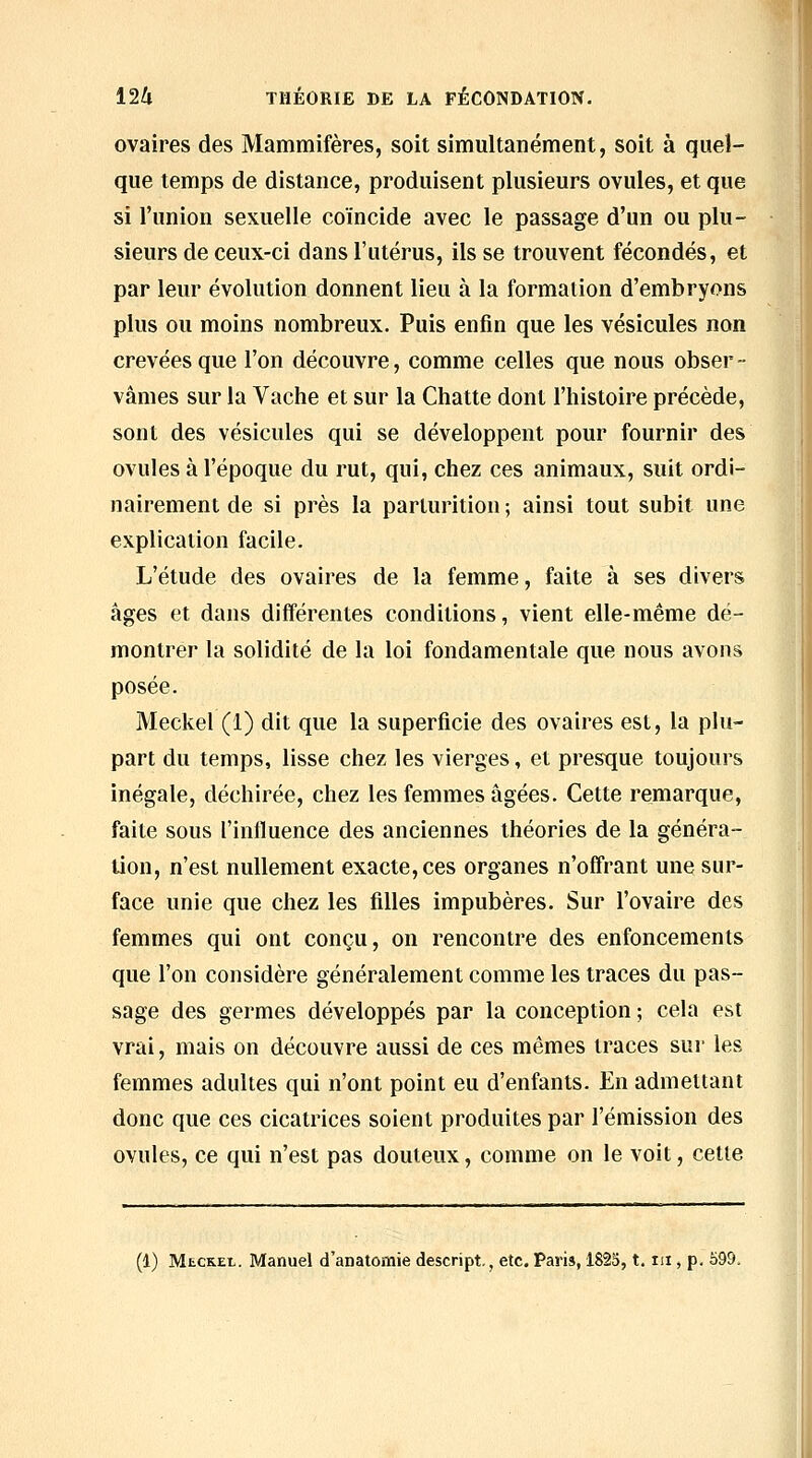 ■ss 124 THÉORIE DE LA FÉCONDATION. ovaires des Mammifères, soit simultanément, soit à quel- que temps de distance, produisent plusieurs ovules, et que si l'union sexuelle coïncide avec le passage d'un ou plu- sieurs de ceux-ci dans l'utérus, ils se trouvent fécondés, et par leur évolution donnent lieu à la formation d'embryons plus ou moins nombreux. Puis enfin que les vésicules non crevées que l'on découvre, comme celles que nous obser- vâmes sur la Vache et sur la Chatte dont l'histoire précède, sont des vésicules qui se développent pour fournir des ovules à l'époque du rut, qui, chez ces animaux, suit ordi- nairement de si près la parturition ; ainsi tout subit une explication facile. L'étude des ovaires de la femme, faite à ses divers âges et dans différentes conditions, vient elle-même dé- montrer la solidité de la loi fondamentale que nous avons posée. Meckel (1) dit que la superficie des ovaires est, la plu- part du temps, lisse chez les vierges, et presque toujours inégale, déchirée, chez les femmes âgées. Cette remarque, faite sous l'influence des anciennes théories de la généra- tion, n'est nullement exacte, ces organes n'offrant une sur- face unie que chez les filles impubères. Sur l'ovaire des femmes qui ont conçu, on rencontre des enfoncements que l'on considère généralement comme les traces du pas- sage des germes développés par la conception ; cela est vrai, mais on découvre aussi de ces mêmes traces sur les femmes adultes qui n'ont point eu d'enfants. En admettant donc que ces cicatrices soient produites par l'émission des ovules, ce qui n'est pas douteux, comme on le voit, cette