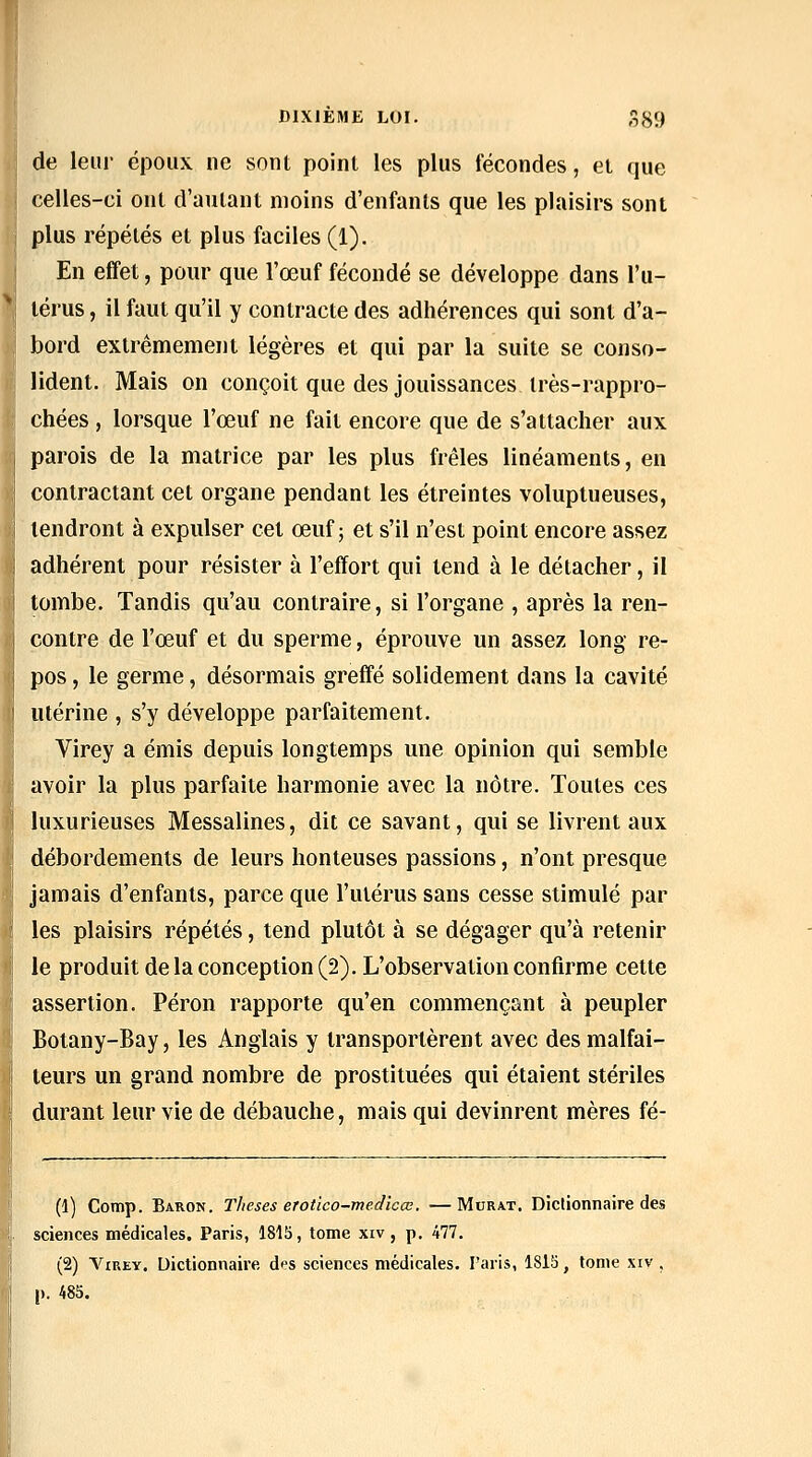 de leur époux ne sont point les plus fécondes, et que celles-ci oui d'autant moins d'enfants que les plaisirs sont plus répétés et plus faciles (1). En effet, pour que l'œuf fécondé se développe dans l'u- térus , il faut qu'il y contracte des adhérences qui sont d'a- bord extrêmement légères et qui par la suite se conso- lident. Mais on conçoit que des jouissances très-rappro- chées , lorsque l'œuf ne fait encore que de s'attacher aux parois de la matrice par les plus frêles linéaments, en contractant cet organe pendant les étreintes voluptueuses, tendront à expulser cet œuf; et s'il n'est point encore assez adhérent pour résister à l'effort qui tend à le détacher, il tombe. Tandis qu'au contraire, si l'organe , après la ren- contre de l'œuf et du sperme, éprouve un assez long re- pos , le germe, désormais greff'é solidement dans la cavité utérine , s'y développe parfaitement. Virey a émis depuis longtemps une opinion qui semble avoir la plus parfaite harmonie avec la nôtre. Toutes ces luxurieuses Messalines, dit ce savant, qui se livrent aux débordements de leurs honteuses passions, n'ont presque jamais d'enfants, parce que l'utérus sans cesse stimulé par les plaisirs répétés, tend plutôt à se dégager qu'à retenir le produit de la conception (2). L'observation confirme cette assertion. Pérou rapporte qu'en commençant à peupler Botany-Bay, les Anglais y transportèrent avec des malfai- teurs un grand nombre de prostituées qui étaient stériles durant leur vie de débauche, mais qui devinrent mères fé- (1) Comp. Baron. Thèses erotîco-medicœ. —Murât. Dictionnaire des sciences médicales. Paris, 1815, tome xiv, p. 477. (2) A^iREY. Dictionnaire des sciences médicales. l'aiis, 1815, tome xiv . |). 485.