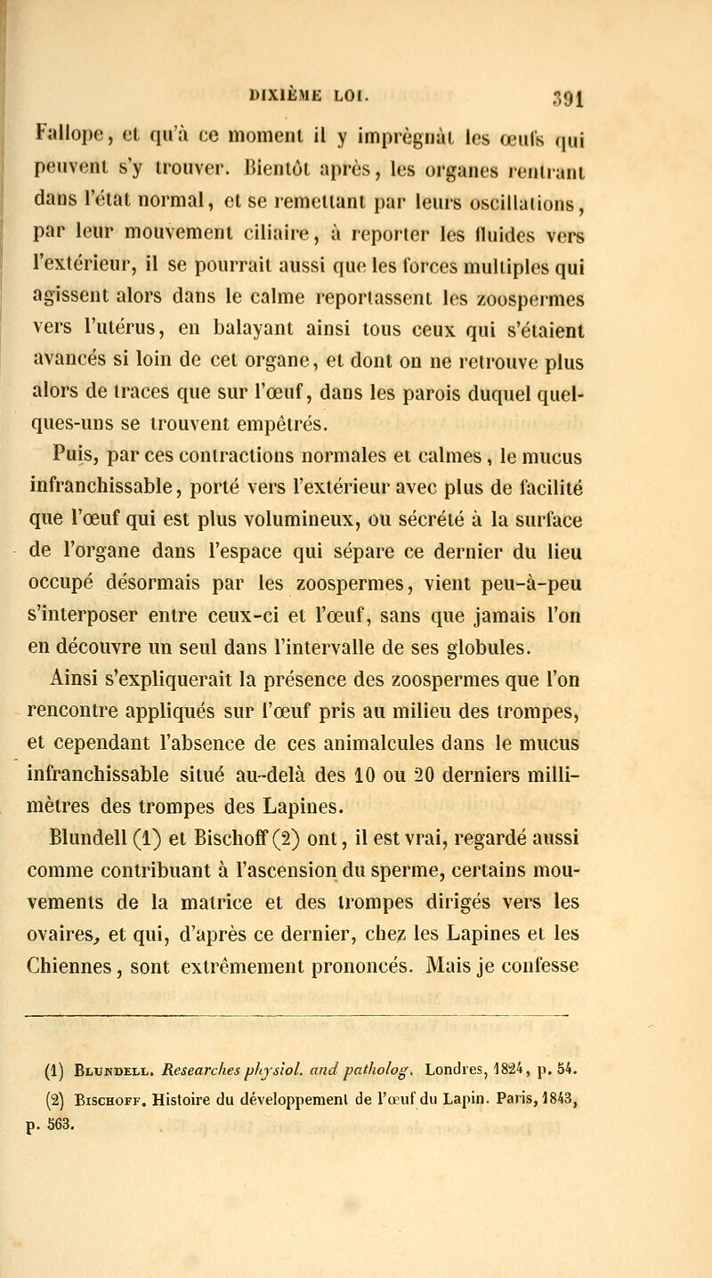 Fallope, et qu'à ce momeiii il y imprégnai les œufs qui peuvent s'y trouver. JJienlôl après, les organes lenlranl dans l'état normal, et se remettant par leurs oscillations, par leur mouvement ciliaire, à reporter les fluides vers Textérieur, il se pourrait aussi que les forces multiples qui agissent alors dans le calme reporiassent les zoospermes vers l'ulérus, en balayant ainsi tous ceux qui s'étaient avancés si loin de cet organe, et dont on ne retrouve plus alors de traces que sur l'œuf, dans les parois duquel quel- ques-uns se trouvent empêtrés. Puis, par ces contractions normales et calmes, le mucus infranchissable, porté vers l'extérieur avec plus de facilité que l'œuf qui est plus volumineux, ou sécrété à la surface de l'organe dans l'espace qui sépare ce dernier du lieu occupé désormais par les zoospermes, vient peu-à-peu s'interposer entre ceux-ci et l'œuf, sans que jamais l'on en découvre un seul dans l'intervalle de ses globules. Ainsi s'expliquerait la présence des zoospermes que l'on rencontre appliqués sur l'œuf pris au milieu des trompes, et cependant l'absence de ces animalcules dans le mucus infranchissable situé au-delà des 10 ou 20 derniers milli- mètres des trompes des Lapines. Blundell (1) et Bischoff(2) ont, il est vrai, regardé aussi comme contribuant à l'ascension du sperme, certains mou- vements de la matrice et des trompes dirigés vers les ovaires, et qui, d'après ce dernier, chez les Lapines et les Chiennes, sont extrêmement prononcés. Mais je confesse (1) Blundell. Researchesphys'iol. and patholog. Londres, 18:24, p. 54. (2) BiscHOFF. Histoire du développemenl de l'œuf du Lapin. Paris, 1843, p. S63.