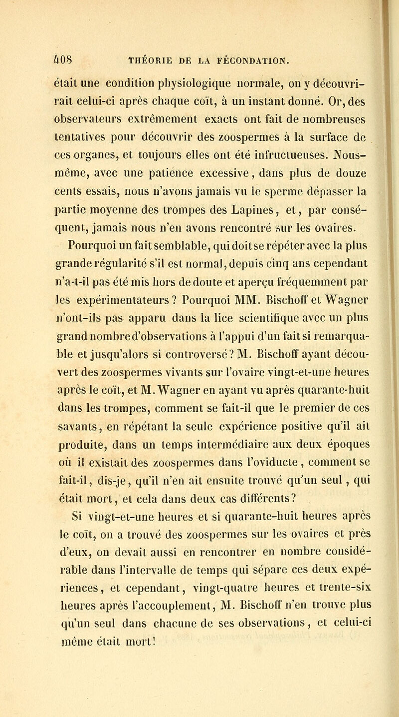 était une condition pliysiologique normale, on y découvri- rait celui-ci après chaque coït, à un instant donné. Or, des observateurs extrêmement exacts ont fait de nombreuses tentatives pour découvrir des zoospermes à la surface de ces organes, et toujours elles ont été infructueuses. Nous- roême, avec une patience excessive, dans plus de douze cents essais, nous n'avons jamais vu le sperme dépasser la partie moyenne des trompes des Lapines, et, par consé- quent, jamais nous n'en avons rencontré sur les ovaires. Pourquoi un fait semblable, qui doitse répéter avec la plus grande régularité s'il est normal, depuis cinq ans cependant n'a-t-il pas été mis hors de doute et aperçu fréquemment par les expérimentateurs ? Pourquoi MM. Bischoff et Wagner n'ont-ils pas apparu dans la lice scientifique avec un plus grand nombre d'observations à l'appui d'un fait si remarqua- ble et jusqu'alors si controversé? M. Bischoff ayant décou- vert des zoospermes vivants sur l'ovaire vingt-et-une heures après le coït, et M. Wagner en ayant vu après quarante-huit dans les trompes, comment se fait-il que le premier de ces savants, en répétant la seule expérience positive qu'il ail produite, dans un temps intermédiaire aux deux époques où il existait des zoospermes dans l'oviducte , comment se fait-il, dis-je, qu'il n'en ait ensuite trouvé qu'un seul, qui était mort, et cela dans deux cas différents? Si vingt-et-une heures et si quarante-huit heures après le coït, on a trouvé des zoospermes sur les ovaires et près d'eux, on devait aussi en rencontrer en nombre considé- rable dans l'intervalle de temps qui sépare ces deux expé- riences , et cependant, vingt-quatre heures et trente-six heures après l'accouplement, M. Bischoff n'en trouve plus qu'un seul dans chacune de ses observations, et celui-ci même était mort!