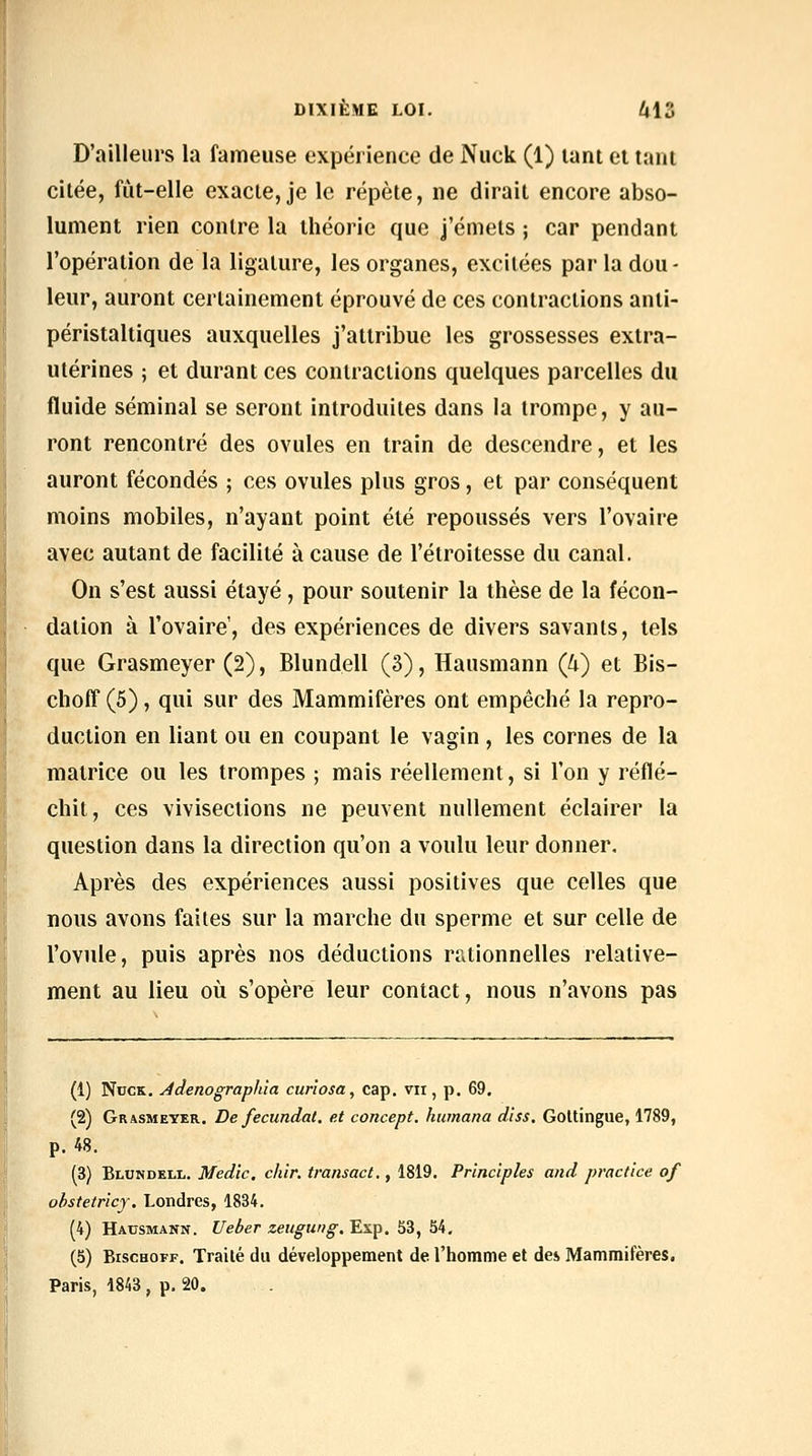 D'ailleurs la fameuse expérience de Nuck (1) lant et tant citée, fut-elle exacte, je le répète, ne dirait encore abso- lument rien contre la théorie que j'émets ; car pendant l'opération de la ligature, les organes, excitées par la dou- leur, auront certainement éprouvé de ces contractions anti- péristaltiques auxquelles j'attribue les grossesses extra- ulérines ; et durant ces contractions quelques parcelles du fluide séminal se seront introduites dans la trompe, y au- ront rencontré des ovules en train de descendre, et les auront fécondés ; ces ovules plus gros, et par conséquent moins mobiles, n'ayant point été repoussés vers l'ovaire avec autant de facilité à cause de l'étroitesse du canal. On s'est aussi étayé, pour soutenir la thèse de la fécon- dation à l'ovaire', des expériences de divers savants, tels que Grasmeyer (2), Blundell (3), Hausmann Qi) et Bis- choff (5), qui sur des Mammifères ont empêché la repro- duction en liant ou en coupant le vagin , les cornes de la matrice ou les trompes ; mais réellement, si l'on y réflé- chit, ces vivisections ne peuvent nullement éclairer la question dans la direction qu'on a voulu leur donner. Après des expériences aussi positives que celles que nous avons faites sur la marche du sperme et sur celle de l'ovule, puis après nos déductions rationnelles relative- ment au lieu où s'opère leur contact, nous n'avons pas (1) NocK. Jdenograpliîa curîosa, cap, vir, p. 69, (2) Grasmeyer. De fecundal. et concept, humana diss. Goltingue, 1789, p. 48, (3) Blundell, Medic. chîr. transact., 1819, Pr'incîples and practice of ohstetricj. Londres, 1834. (4) Hausmann. Ueber zeugung. Exp. 53, 54, (5) BiscHOFF, Traité du développement de l'homme et des Mammifères. Paris, 1843 , p. 20.