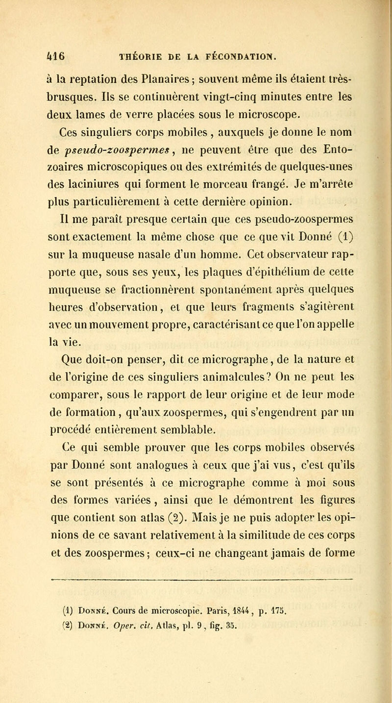 à la reptation des Planaires ; souvent même ils étaient très- brusques. Ils se continuèrent vingt-cinq minutes entre les deux lames de verre placées sous le microscope. Ces singuliers corps mobiles , auxquels je donne le nom de fseudo-zoospermes, ne peuvent être que des Ento- zoaires microscopiques ou des extrémités de quelques-unes des laciniures qui forment le morceau frangé. Je m'arrête plus particulièrement à cette dernière opinion. Il me paraît presque certain que ces pseudo-zoospermes sont exactement la même chose que ce que vit Donné (1) sur la muqueuse nasale d'un homme. Cet observateur rap- porte que, sous ses yeux, les plaques d'épithélium de cette muqueuse se fractionnèrent spontanément après quelques heures d'observation, et que leurs fragments s'agitèrent avec un mouvement propre, caractérisant ce que l'on appelle la vie. Que doit-on penser, dit ce micrographe, de la nature et de l'origine de ces singuliers animalcules? On ne peut les comparer, sous le rapport de leur origine et de leur mode de formation, qu'aux zoospermes, qui s'engendrent par un procédé entièrement semblable. Ce qui semble prouver que les corps mobiles observés par Donné sont analogues à ceux que j'ai vus, c'est qu'ils se sont présentés à ce micrographe comme à moi sous des formes variées , ainsi que le démontrent les figures que contient son atlas (2). Mais je ne puis adopter les opi- nions de ce savant relativement à la similitude de ces corps et des zoospermes ; ceux-ci ne changeant jamais de forme (1) Donné. Cours de microscopie. Paris, 1844 , p. 175. (2) Donné. Oper. cit. Atlas, pi. 9, fig. 35.