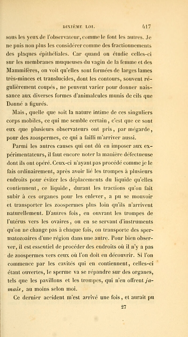 DIXIKMF. LOI. /(I7 SOUS les yonxdo l'observaieiir,comme le font les aunes. Je lie puis nou plus les cousidérei'ComnK! des fraclionuemeuts des plaques épilliéliales. Car quaud on éludie celles-ci sur les membranes muqueuses du vagin de la femme et des Mammifères, on voit qu'elles sont formées de larges lames très-minces et translucides, dont les contours, souvent ré- gulièrement coupés, ne peuvent varier pour donner nais- sance aux diverses formes d'animalcules munis de cils que Donné a figurés. Mais, quelle que soit la nature intime de ces singuliers corps mobiles, ce qui me semble certain, c'est que ce sont eux que plusieurs observateurs ont pris, par mégarde, pour des zoospermes, ce qui a failli m'arriver aussi. Parmi les autres causes qui ont dû en imposer aux ex- périmentateurs, il faut encore noter la manière défectueuse dont ils ont opéré. Ceux-ci n'ayant pas procédé comme je le fais ordinairement, après avoir lié les trompes à plusieurs endroits pour éviter les déplacements du liquide qu'elles contiennent, ce liquide, durant les tractions qu'on fait subir à ces organes pour les enlever, a pu se mouvoir et transporter les zoospermes plus loin qu'ils n'arrivent naturellement. D'autres fois, en ouvrant les trompes de l'utérus vers les ovaires, ou en se servant d'instruments qu'on ne change pas à chaque fois, on transporte des sper- matozoaires d'une région dans une autre. Pour bien obser- ver, il est essentiel de procéder des endroits où il n'y a pas de zoospermes vers ceux où l'on doit en découvrir. Si l'on commence par les cavités qui en contiennent, celles-ci étant ouvertes, le sperme va se répandre sur des organes, tels que les pavillons et les trompes, qui n'en offrent ja- Tïiais, au moins selon moi. Ce dernier accident m'est arrivé une fois, et aurait pu 27