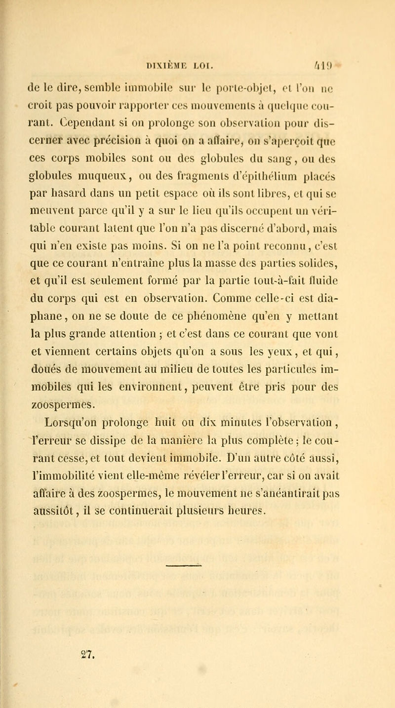 DIXIÈMK LOI. fi\[) de le dire, semble immobile sur le porie-objel, cl l'on ne croit pas pouvoir rapporter ces mouvemenls à quelque cou- rant. Cependant si on prolonge son observation pour dis- cerner avec précision à quoi on a affaire, on s'aperçoit que ces corps mobiles sont ou des globules du sang, ou des globules muqueux, ou des fragments d'épilhélium placés par hasard dans un petit espace où ils sont libres, et qui se meuvent parce qu'il y a sur le lieu qu'ils occupent un véri- table courant latent que l'on n'a pas discerné d'abord, mais qui n'en existe pas moins. Si on ne l'a point reconnu, c'est que ce courant n'entraîne plus la masse des parties solides, et qu'il est seulement formé par la partie lout-à-fait fluide du corps qui est en observation. Comme celle-ci est dia- phane , on ne se doute de ce phénomène qu'en y mettant la plus grande attention ; et c'est dans ce courant que vont et viennent certains objets qu'on a sous les yeux, et qui, doués de mouvement au milieu de toutes les particules im- mobiles qui les environnent, peuvent être pris pour des zoospermes. Lorsqu'on prolonge huit ou dix minutes l'observation, l'erreur se dissipe de la manière la plus complète ; le cou- rant cesse, et tout devient immobile. D'un autre côté aussi, l'immobilité vient elle-même révéler l'erreur, car si on avait affaire à des zoospermes, le mouvement ne s'anéantirait pas aussitôt, il se continuerait plusieurs heures. 27.