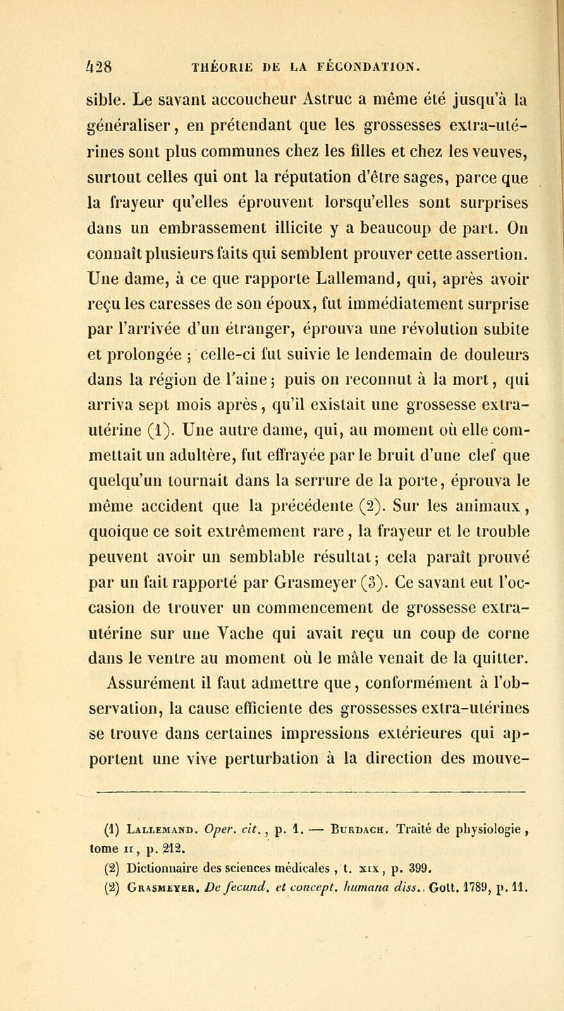 sible. Le savant accoucheur Astruc a même été jusqu'à la généraliser, en prétendant que les grossesses extra-uté- rines sont plus communes chez les filles et chez les veuves, surtout celles qui ont la réputation d'être sages, parce que la frayeur qu'elles éprouvent lorsqu'elles sont surprises dans un embrassement illicite y a beaucoup de part. On connaît plusieurs faits qui semblent prouver cette assertion. Une dame, à ce que rapporte Lallemand, qui, après avoir reçu les caresses de son époux, fut immédiatement surprise par l'arrivée d'un étranger, éprouva une révolution subite et prolongée ; celle-ci fut suivie le lendemain de douleurs dans la région de l'aine ; puis on reconnut à la mort, qui arriva sept mois après, qu'il existait une grossesse extra- utérine (1). Une autre dame, qui, au moment où elle com- mettait un adultère, fut effrayée par le bruit d'une clef que quelqu'un tournait dans la serrure de la porte, éprouva le même accident que la précédente (2). Sur les animaux, quoique ce soit extrêmement rare, la frayeur et le trouble peuvent avoir un semblable résultat ; cela paraît prouvé par un fait rapporté par Grasmeyer (3). Ce savant eut l'oc- casion de trouver un commencement de grossesse extra- utérine sur une Vache qui avait reçu un coup de corne dans le ventre au moment où le mâle venait de la quitter. Assurément il faut admettre que, conformément à l'ob- servation, la cause efficiente des grossesses extra-utérines se trouve dans certaines impressions extérieures qui ap- portent une vive perturbation à la direction des mouve- (1) Lallemand. Oper. cit., p. 1. — Burdach. Traité de physiologie, tome ir, p. 212, (2) Dictionnaire des sciences médicales , t. xix, p. 399.