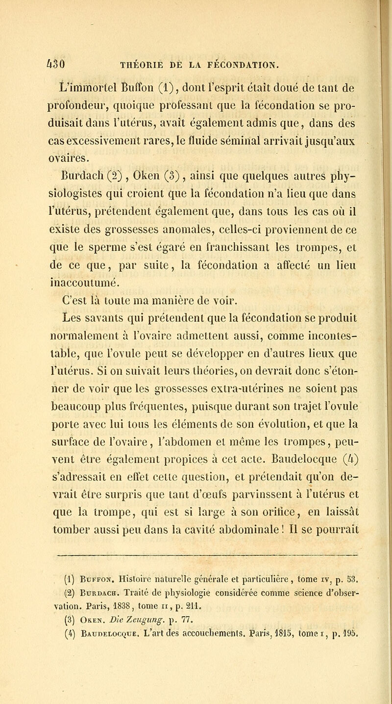 L'immortel Buffon (1), dont l'esprit était doué de tant de profondeur, quoique professant que la fécondation se pro- duisait dans l'utérus, avait également admis que, dans des cas excessivement rares, le fluide séminal arrivait jusqu'aux ovaires. Burdach (2) , Oken (3) , ainsi que quelques autres pliy- siologistes qui croient que la fécondation n'a lieu que dans l'utérus, prétendent également que, dans tous les cas où il existe des grossesses anomales, celles-ci proviennent de ce que le sperme s'est égaré en franchissant les trompes, et de ce que, par suite, la fécondation a affecté un lieu inaccoutumé. C'est là toute ma manière de voir. Les savants qui prétendent que la fécondation se produit normalement à l'ovaire admettent aussi, comme incontes- table, que l'ovule peut se développer en d'autres lieux que l'utérus. Si on suivait leurs théories, on devrait donc s'éton- ner de voir que les grossesses extra-utérines ne soient pas beaucoup plus fréquentes, puisque durant son trajet l'ovule porte avec lui tous les éléments de son évolution, et que la surface de l'ovaire, l'abdomen et même les trompes, peu- vent être également propices à cet acte. Baudelocque {k) s'adressait en effet cette question, et prétendait qu'on de- vrait être surpris que tant d'œufs parvinssent à l'utérus et que la trompe, qui est si large à son orifice, en laissât tomber aussi peu dans la cavité abdominale ! Il se pourrait (1) Buffon. Histoire naturelle générale et particulière , tome iv, p. 53, (2) Burdach. Traité de physiologie considérée comme science d'obser- vation. Paris, 1838, tome ri, p. 211. (3) OK.EN. Die Zeugung. p. 77.